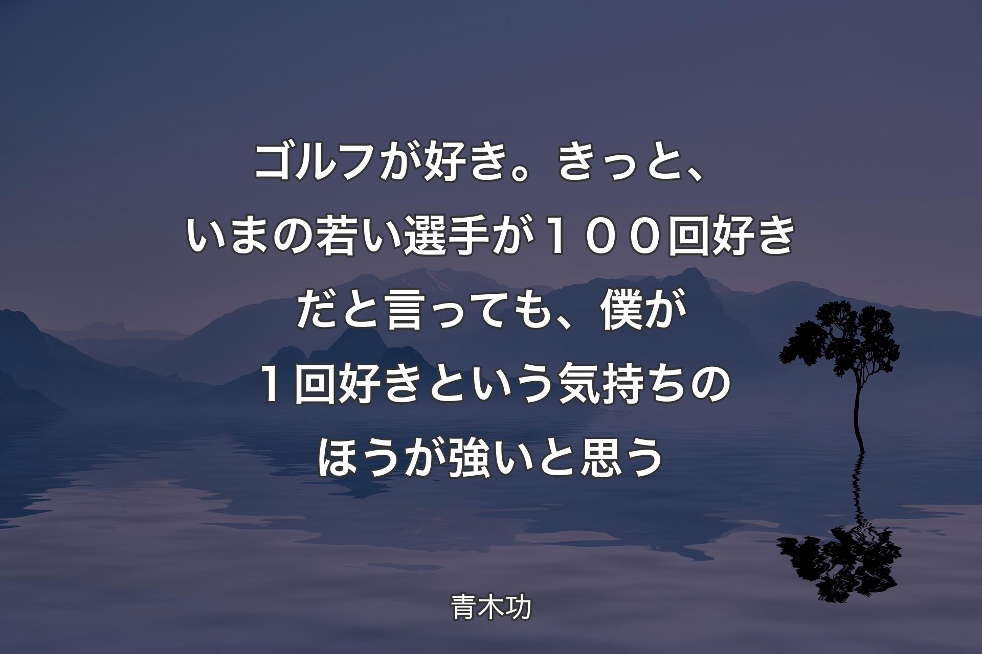 ゴルフが好き。きっと、いまの若い選手が１００回好きだと言っても、僕が１回好きという気持ちのほうが強いと思う - 青木功