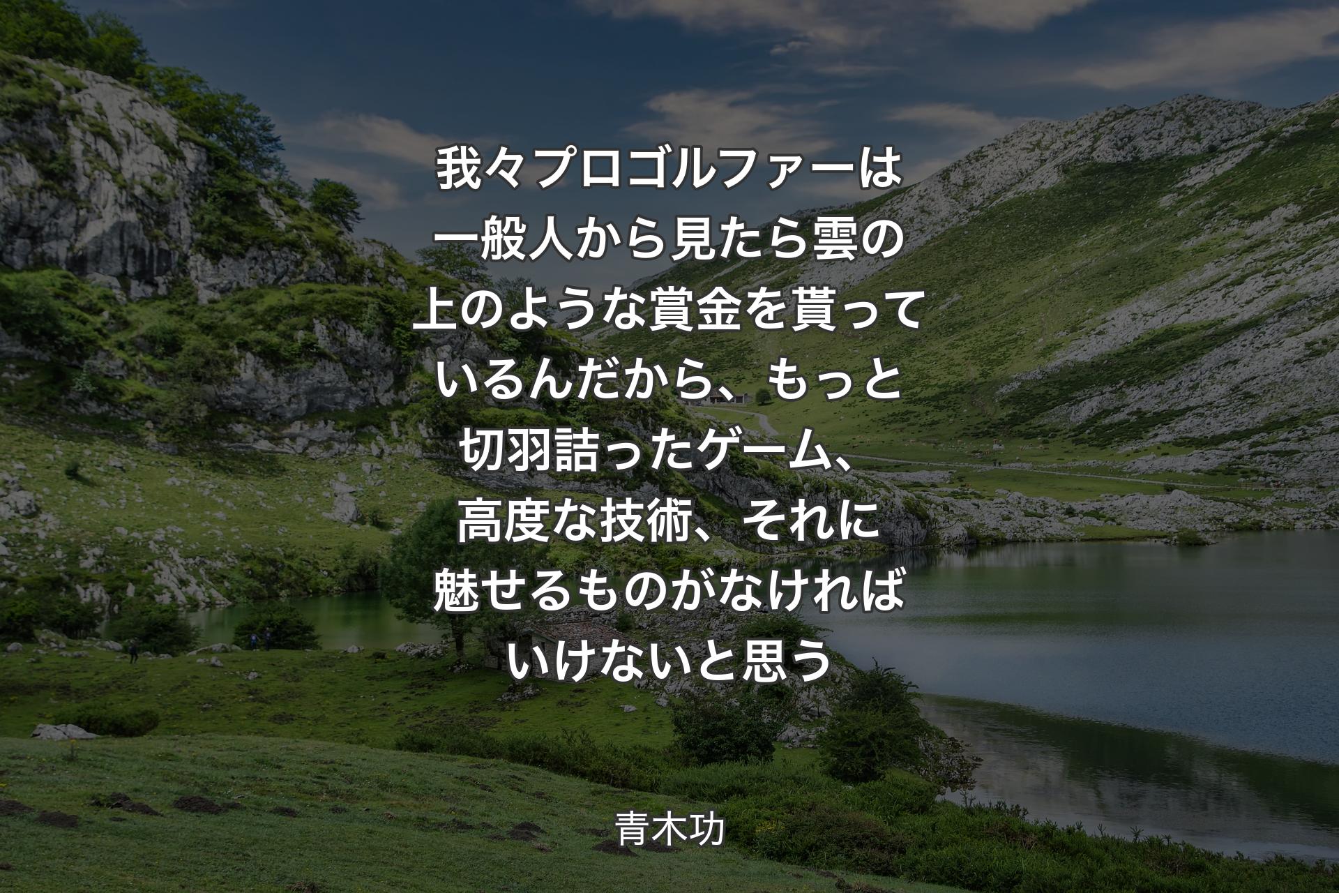 【背景1】我々プロゴルファーは一般人から見たら雲の上のような賞金を貰っているんだから、もっと切羽詰ったゲーム、高度な技術、それに魅せるものがなければいけないと思う - 青木功