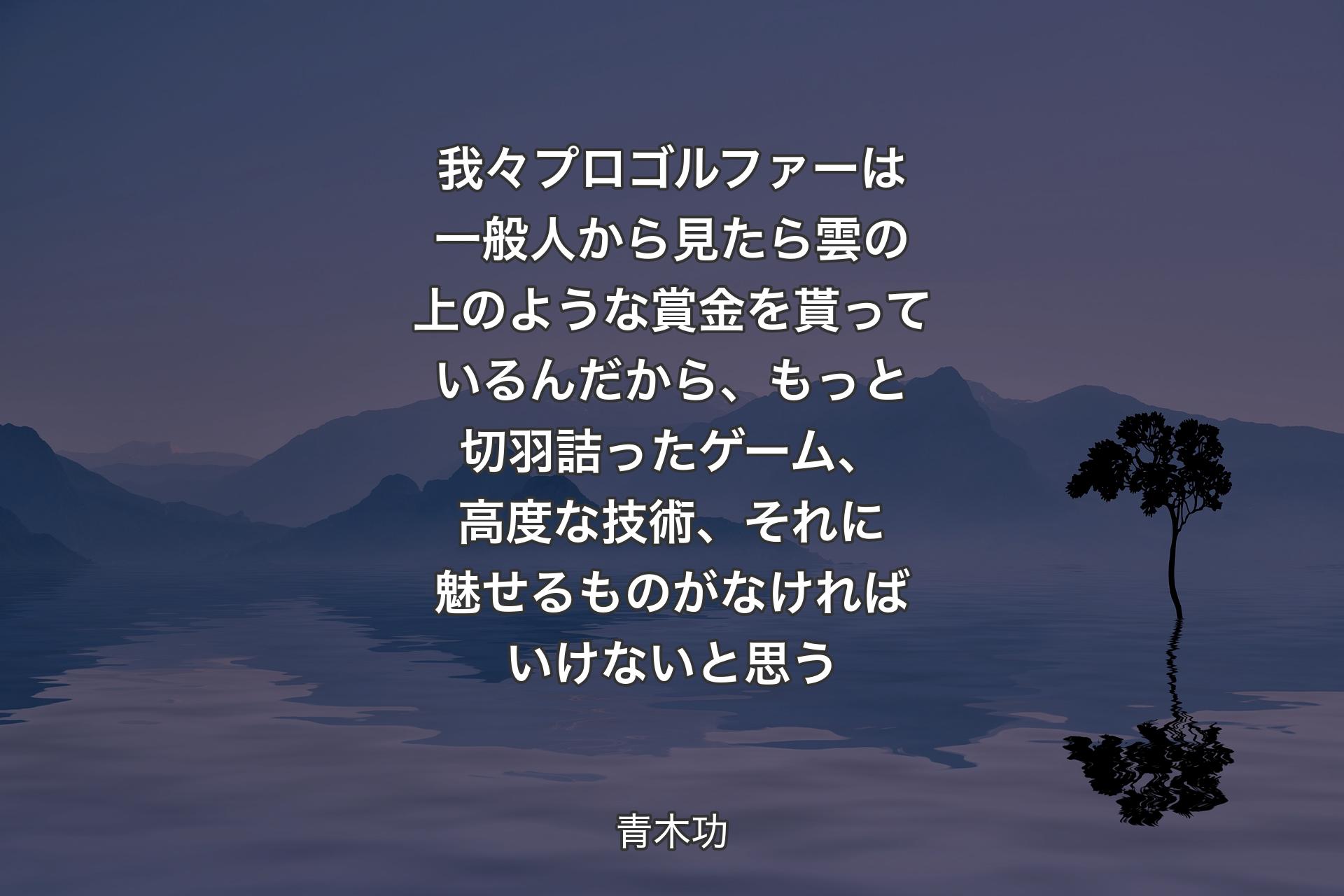 我々プロゴルファーは一般人から見たら雲の上のような賞金を貰っているんだから、もっと切羽詰ったゲーム、高度な技術、それに魅せるものがなければいけないと思う - 青木功