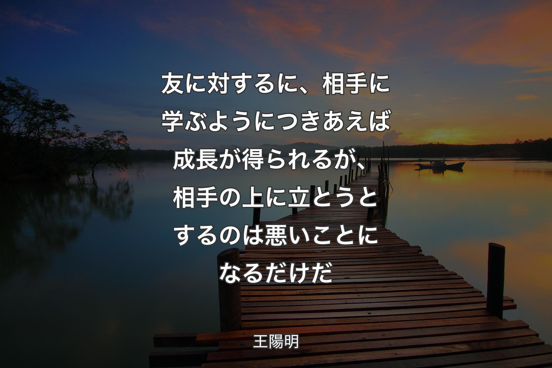 【背景3】友に対するに、相手に学ぶようにつきあえば成長が得られるが、相手の上に立とうとするのは悪いことになるだけだ - 王陽明