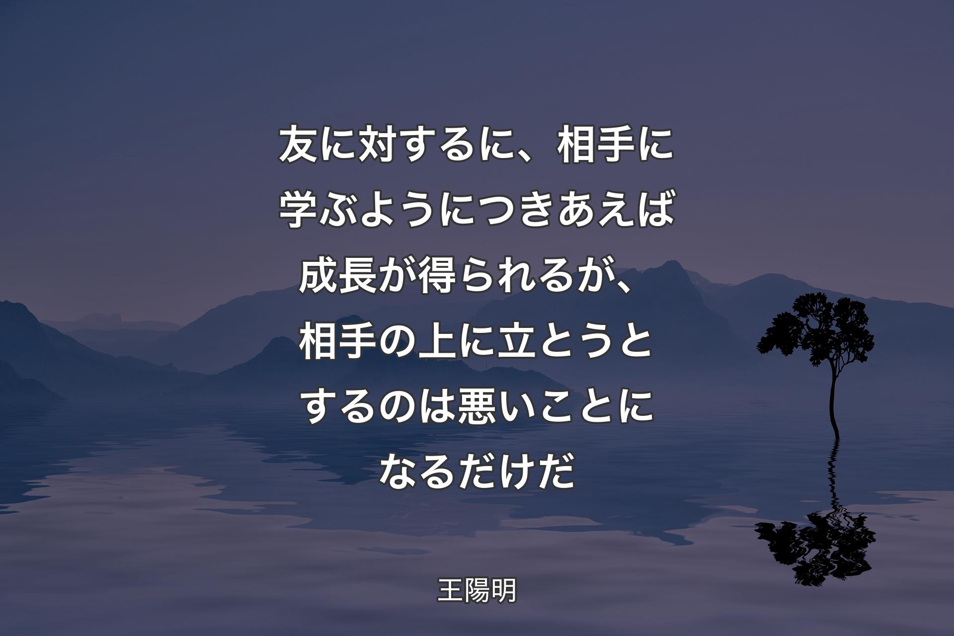 【背景4】友に対するに、相手に学ぶようにつきあえば成長が得られるが、相手の上に立とうとするのは悪いことになるだけだ - 王陽明