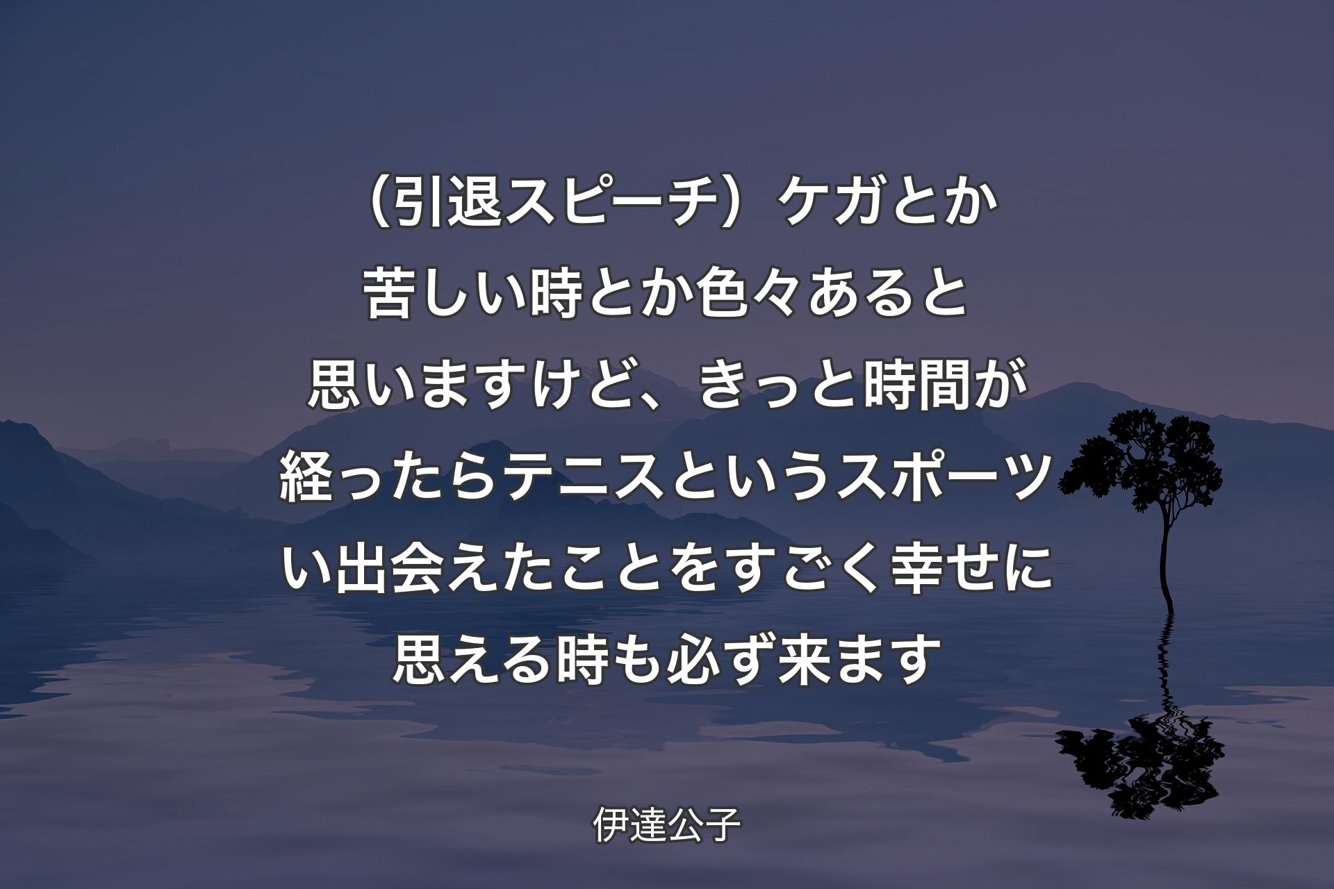 【背景4】（引退スピーチ）ケガとか苦しい時とか色々あると思いますけど、きっと時間が経ったらテニスというスポーツい出会えたことをすごく幸せに思える時も必ず来ます - 伊達公子