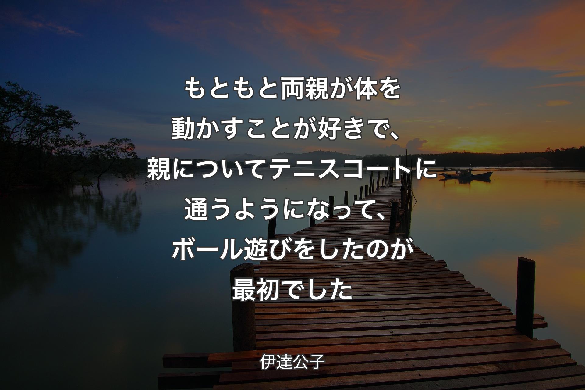 【背景3】もともと両親が体を動かすことが好きで、親についてテニスコートに通うようになって、ボール遊びをしたのが最初でした - 伊達公子