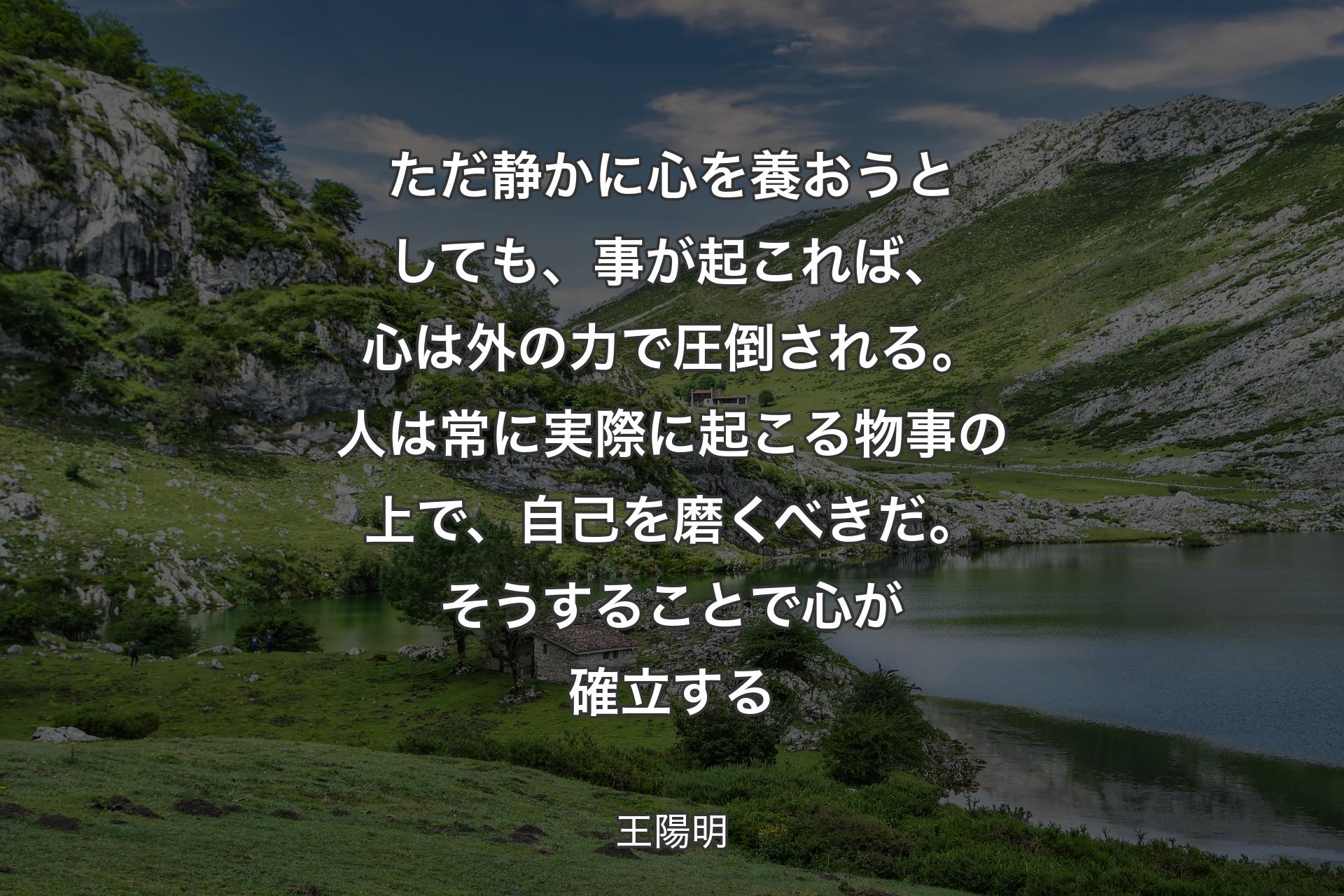 ただ静かに心を養おうとしても、事が起これば、心は外の力で圧倒される。人は常に実際に起こる物事の上で、自己を磨くべきだ。そうすることで心が確立する - 王陽明