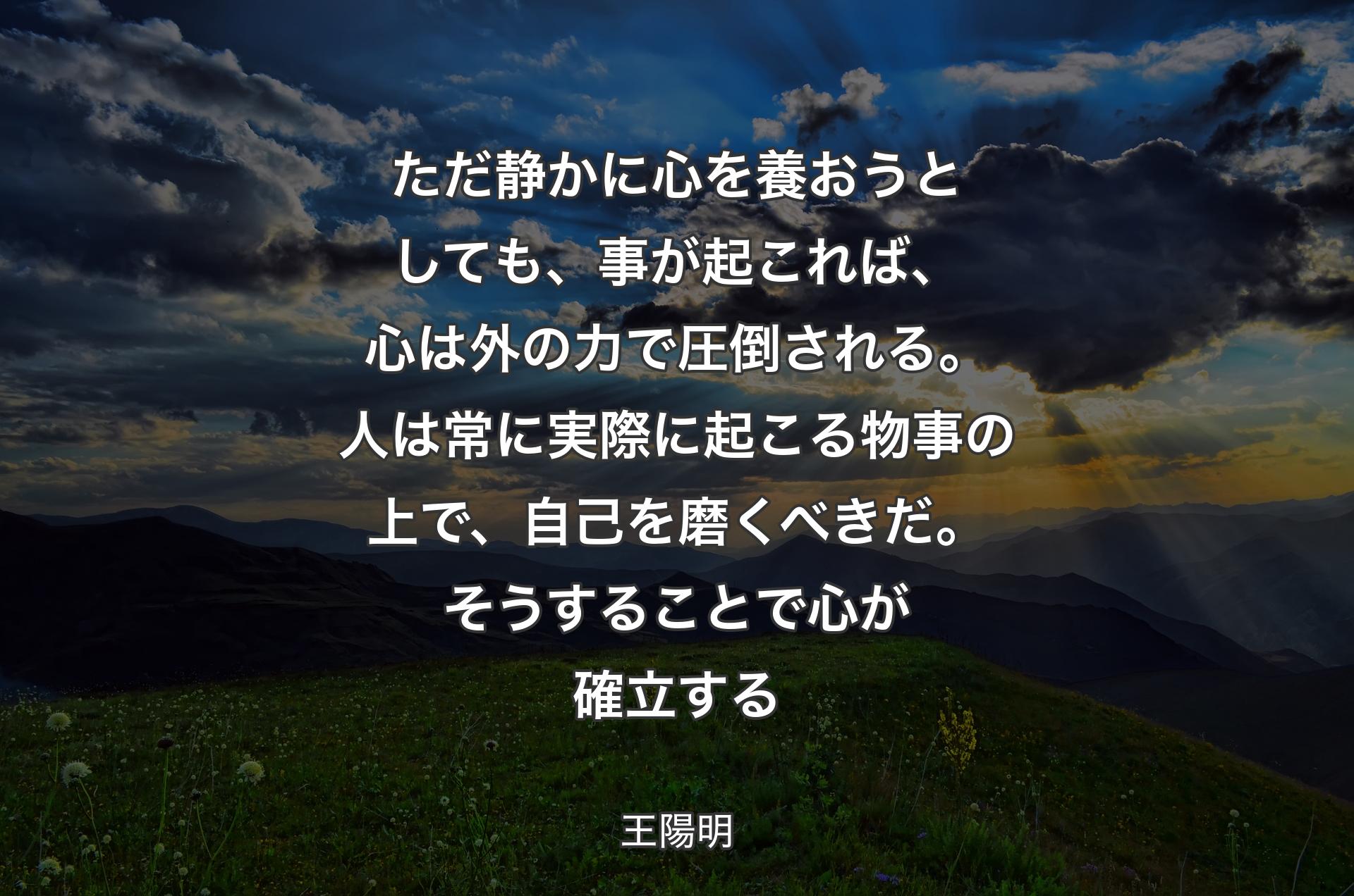 ただ静かに心を養おうとしても、事が起これば、心は外の力で圧倒される。人は常に実際に起こる物事の上で、自己を磨くべきだ。そうすることで心が確立する - 王陽明