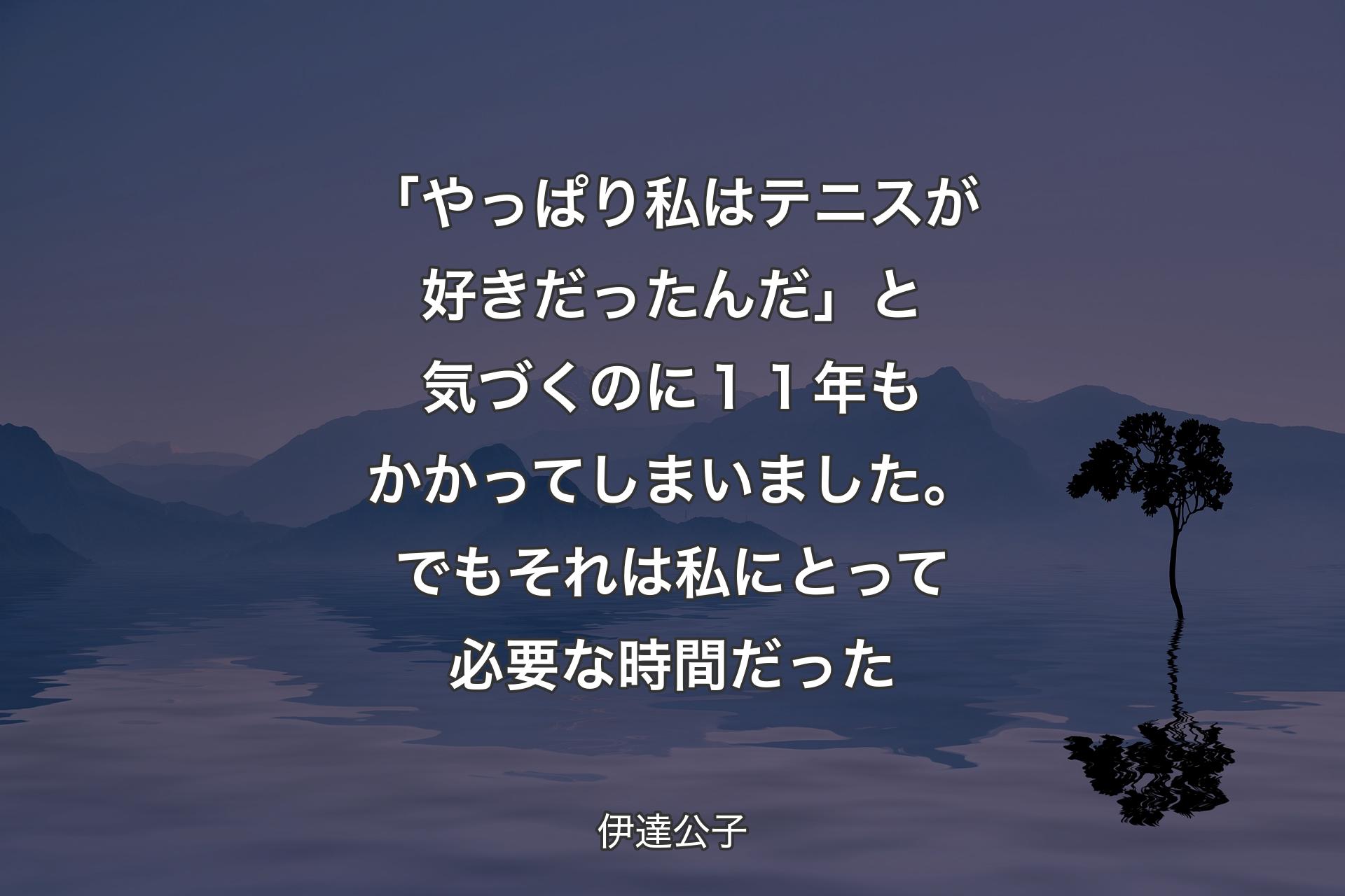 「やっぱり私はテニスが好きだったんだ」と気づくのに１１年もかかってしまいました。でもそれは私にとって必要な時間だった - 伊達公子