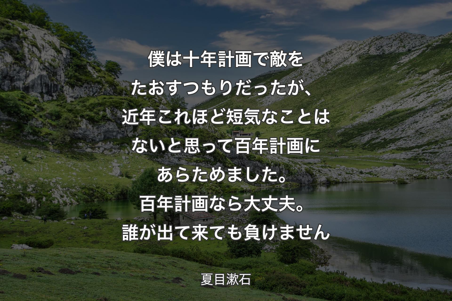 【背景1】僕は十年計画で敵をたおすつもりだったが、近年これほど短気なことはないと思って百年計画にあらためました。百年計画なら大丈夫。誰が出て来ても負けません - 夏目漱石