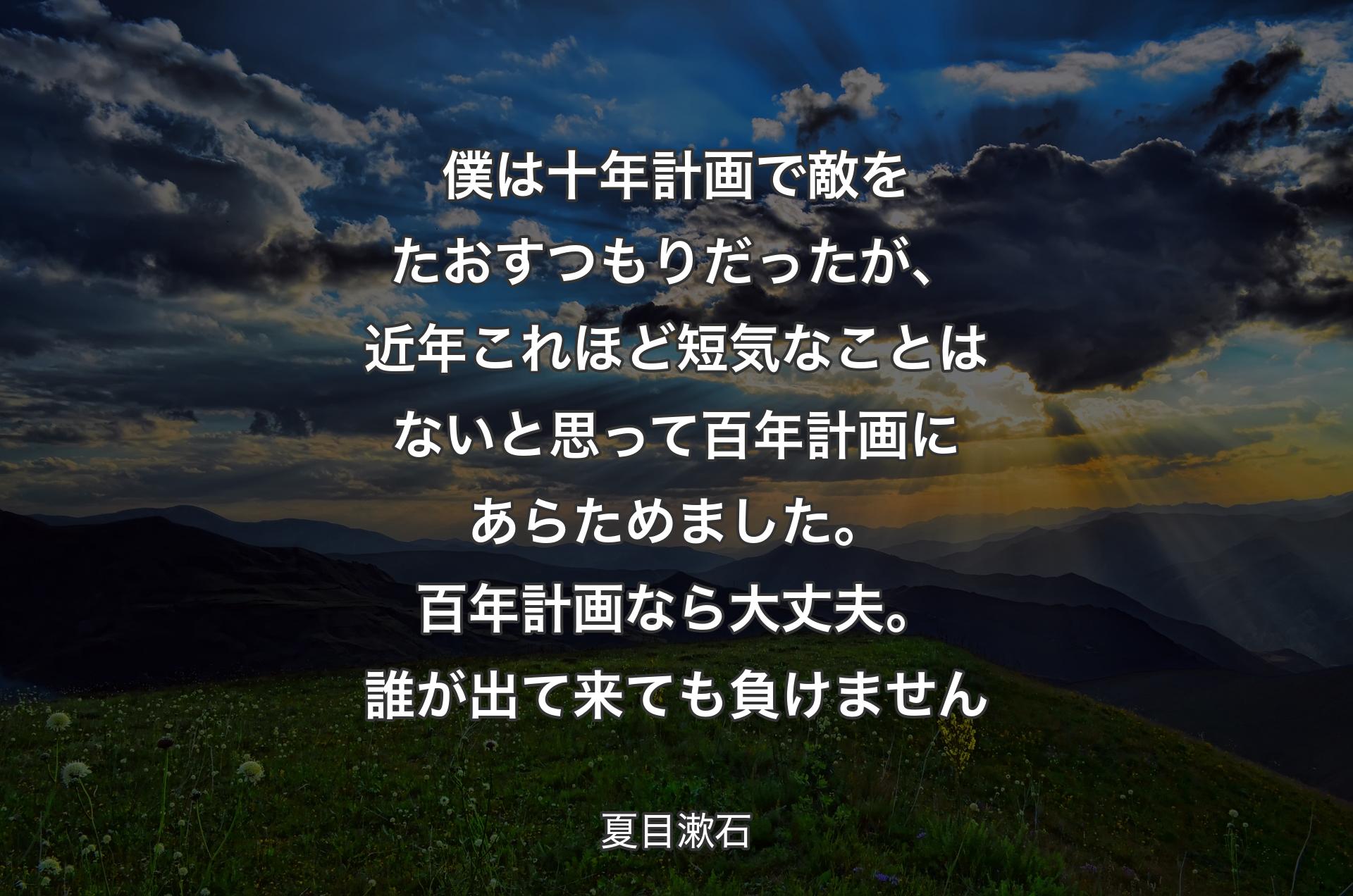 僕は十年計画で敵をたおすつもりだったが、近年これほど短気なことはないと思って百年計画にあらためました。百年計画なら大丈夫。誰が出て来ても負けません - 夏目漱石