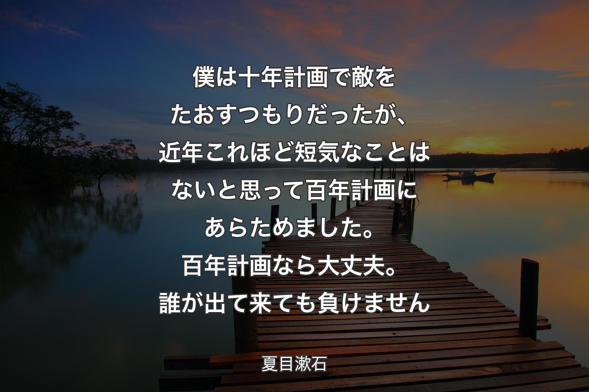 【背景3】僕は十年計画で敵をたおすつもりだったが、近年これほど短気なことはないと思って百年計画にあらためました。百年計画なら大丈夫。誰が出て来ても負けません - 夏目漱石