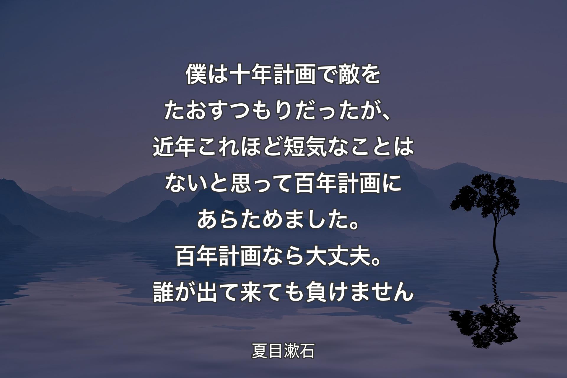 【背景4】僕は十年計画で敵をたおすつもりだったが、近年これほど短気なことはないと思って百年計画にあらためました。百年計画なら大丈夫。誰が出て来ても負けません - 夏目漱石