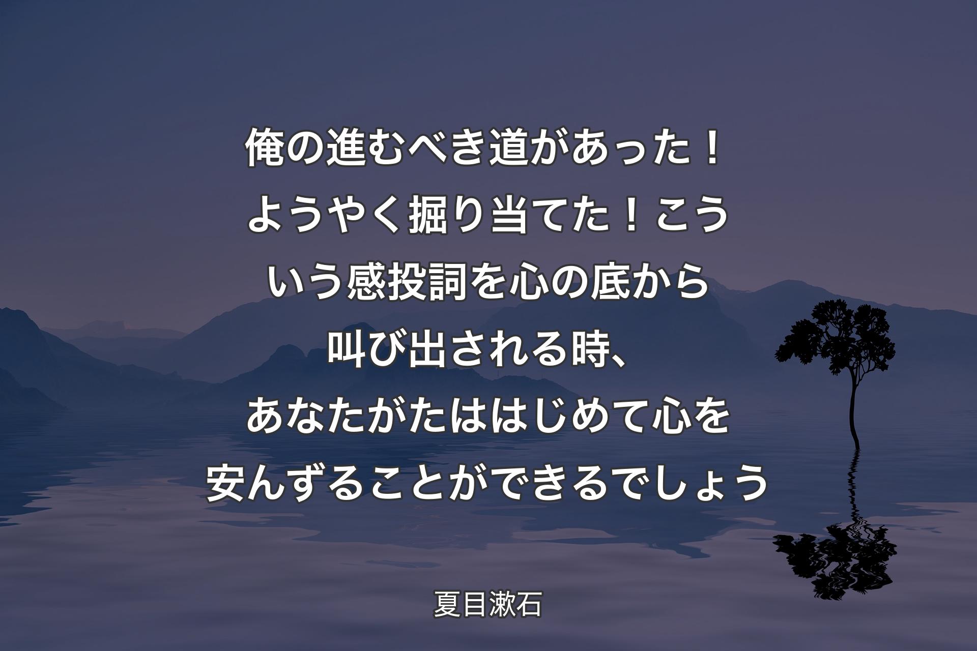 俺の進むべき道があった！ようやく掘り当てた！こういう感投詞を心の底から叫び出される時、あなたがたははじめて心を安んずることができるでしょう - 夏目漱石