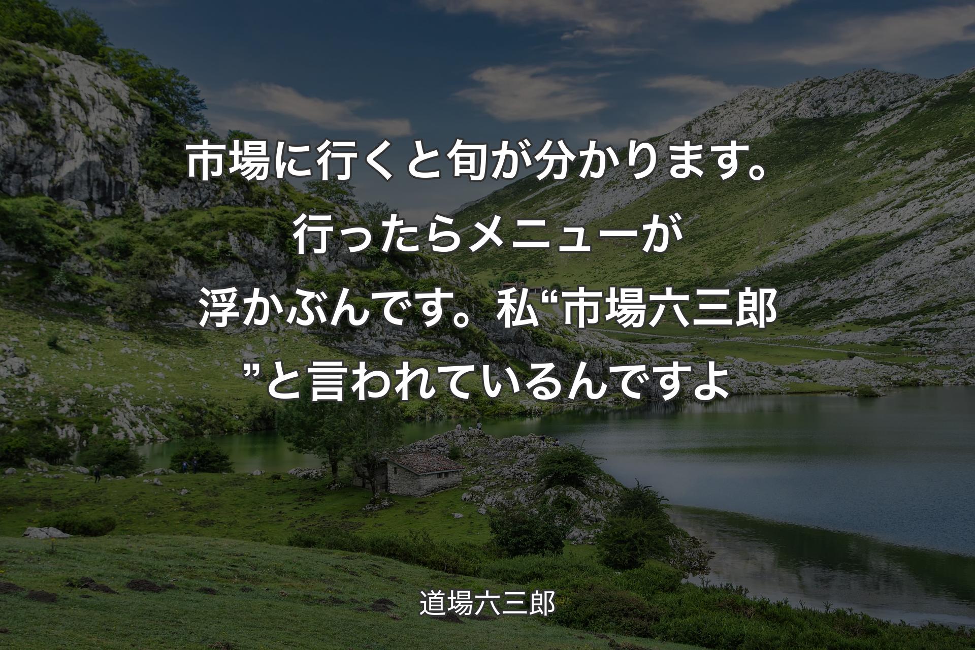 市場に行くと旬が分かります。行ったらメニューが浮かぶんです。私“市場六三郎”と言われているんですよ - 道場六三郎