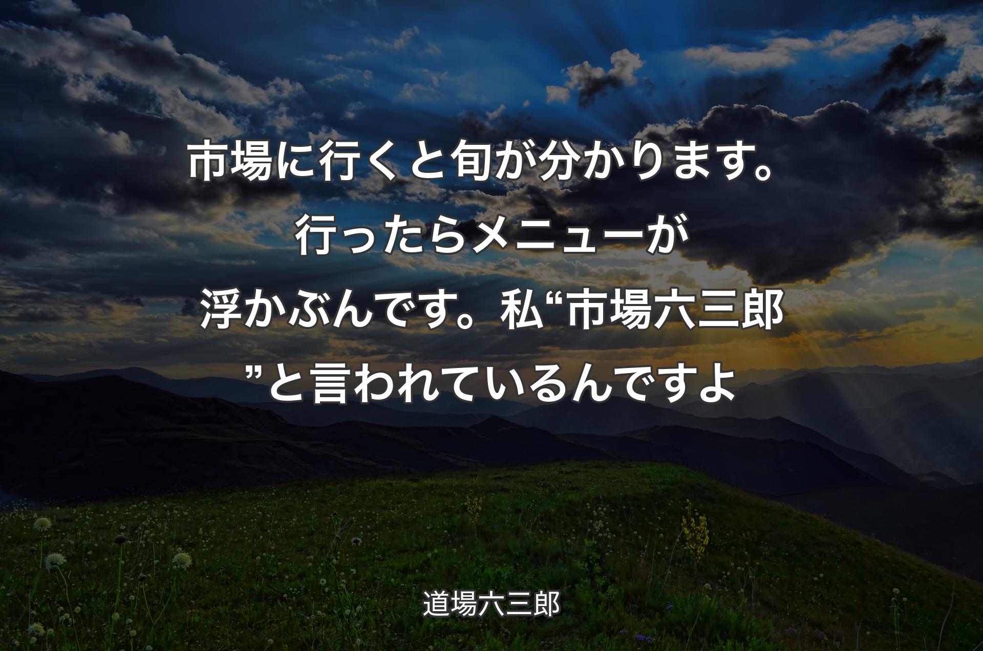 市場に行くと旬が分かります。行ったらメニューが浮かぶんです。私“市場六三郎”と言われているんですよ - 道場六三郎