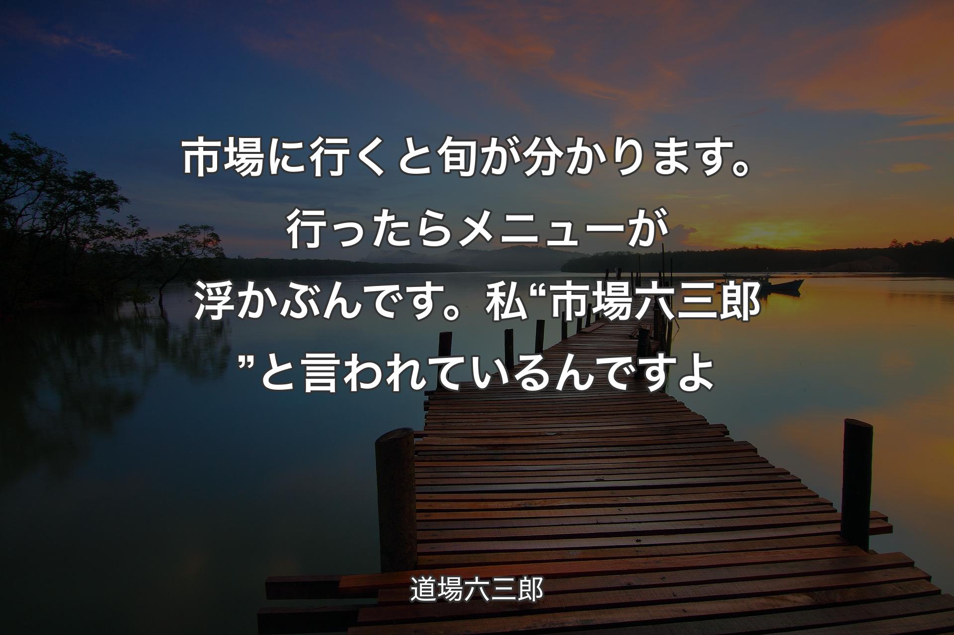 市場に行くと旬が分かります。行ったらメニューが浮かぶんです。私“市場六三郎”と言われているんですよ - 道場六三郎