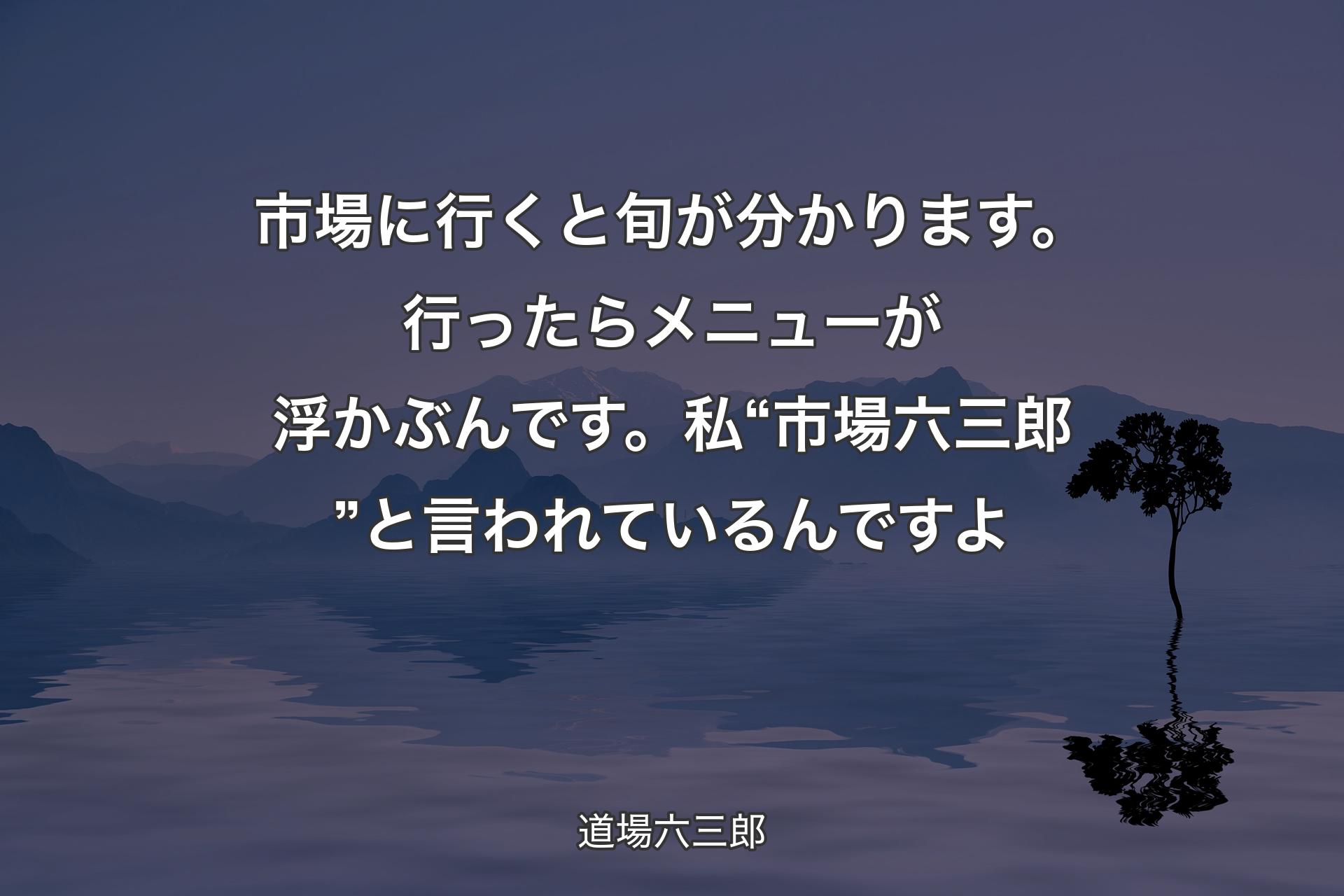 【背景4】市場に行くと旬が分かります。行ったらメニューが浮かぶんです。私“市場六三郎”と言われているんですよ - 道場六三郎