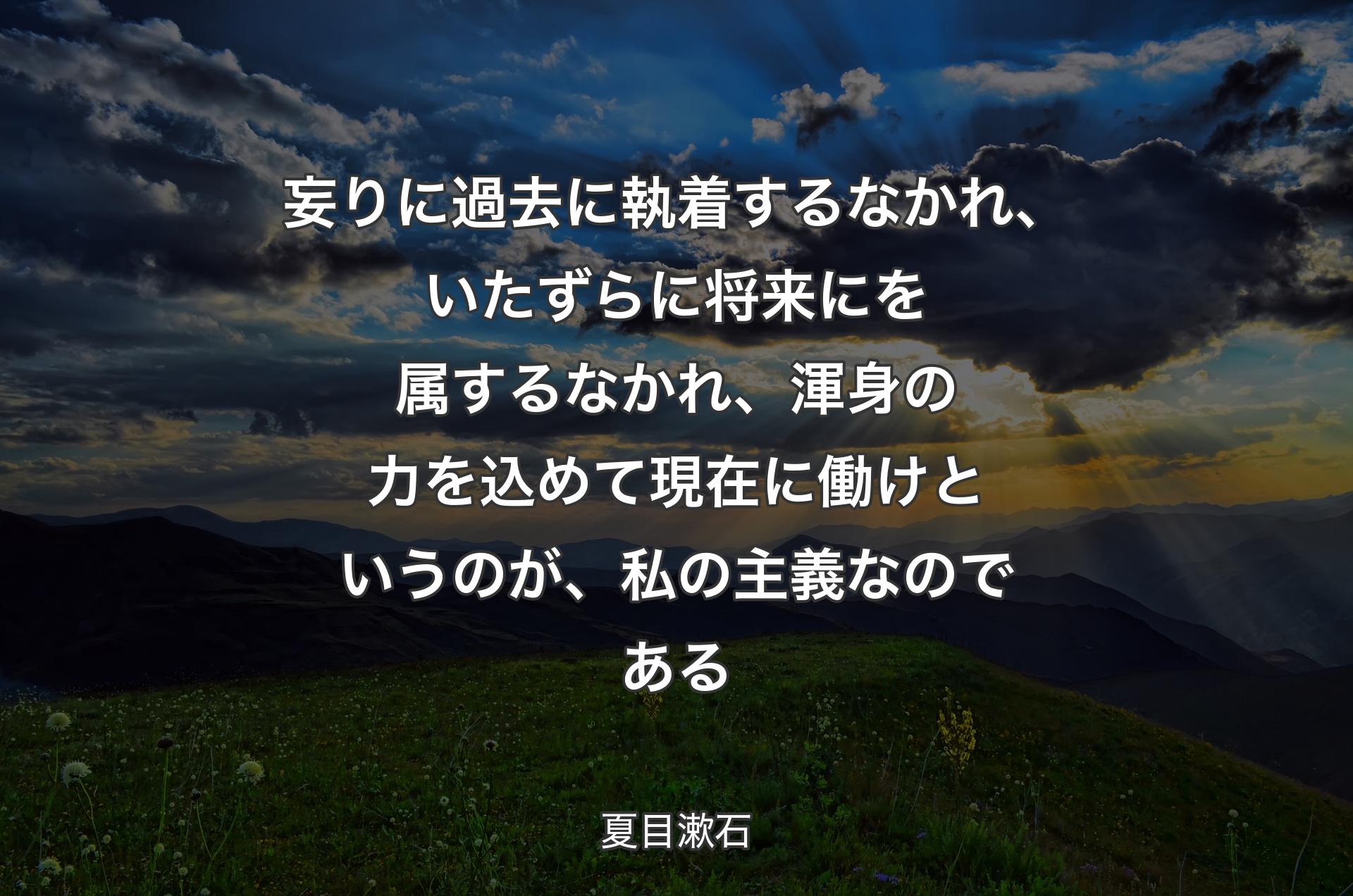 妄りに過去に執着するなかれ、いたずらに将来にを属するなかれ、渾身の力を込めて現在に働けというのが、私の主義なのである - 夏目漱石