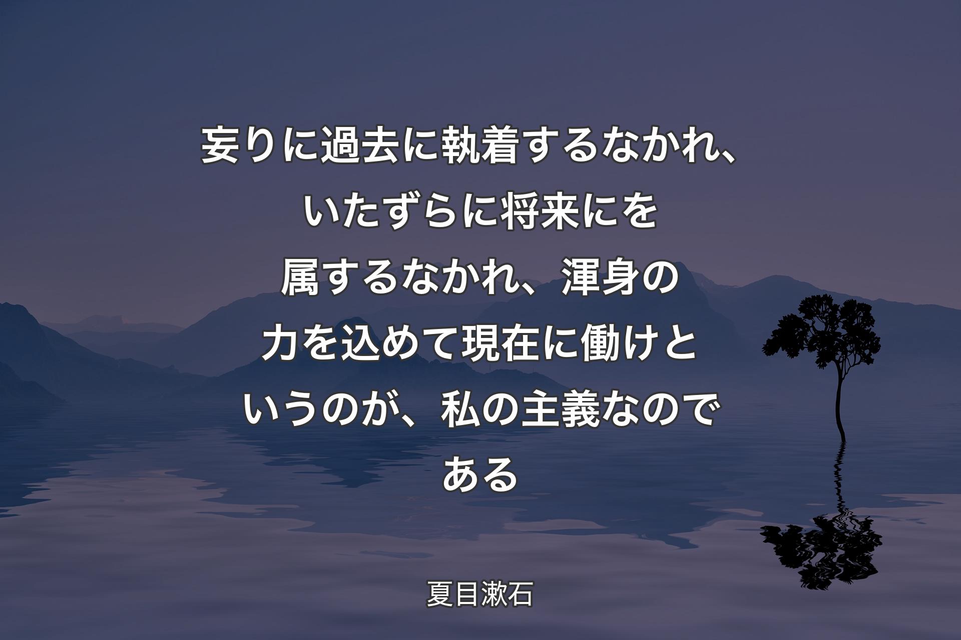 妄りに過去に執着するなかれ、いたずらに将来にを属するなかれ、渾身の力を込めて現在に働けというのが、私の主義なのである - 夏目漱石