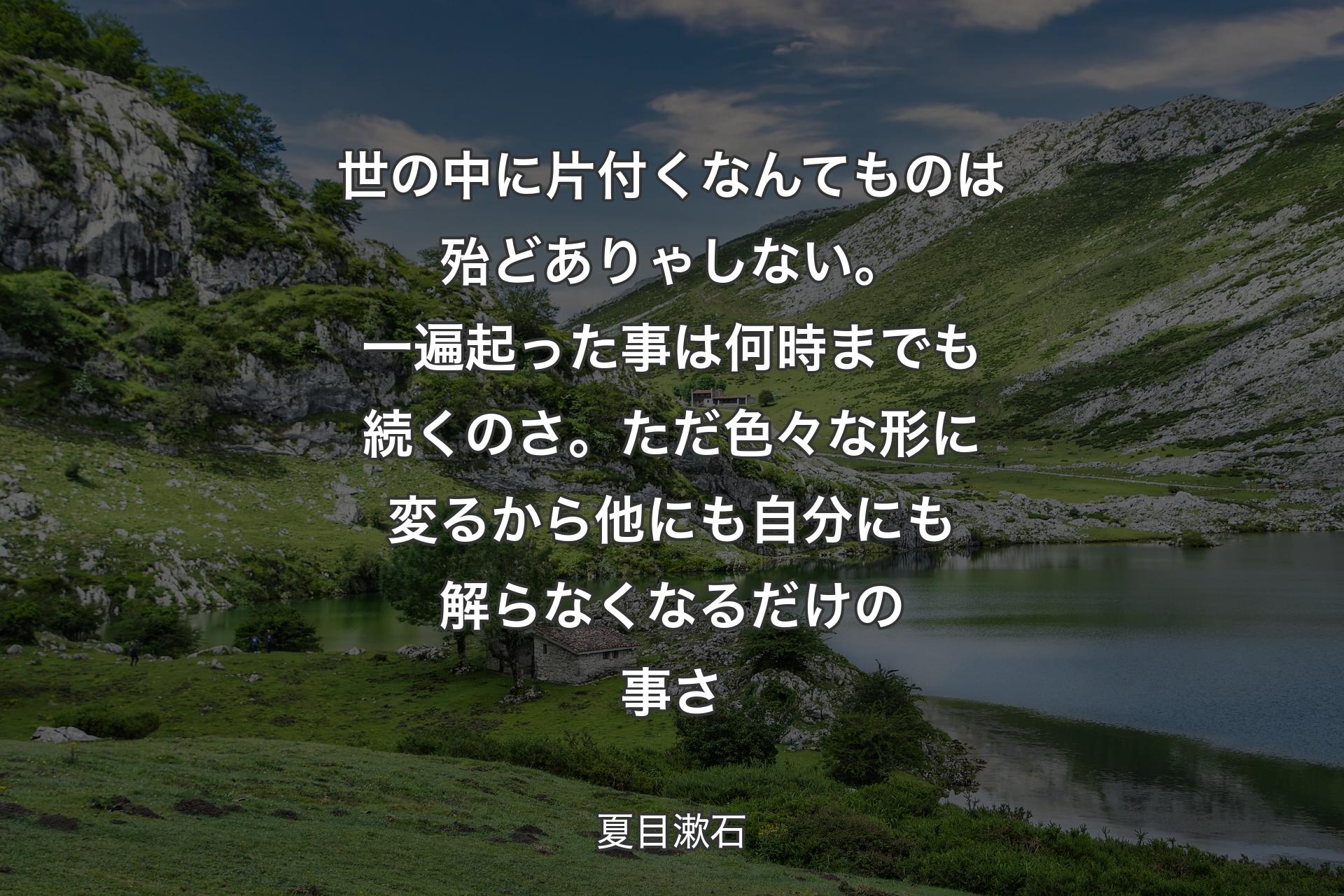 世の中に片付くなんてものは殆どありゃしない。一遍起った事は何時までも続くのさ。ただ色々な形に変るから他にも自分にも解らなくなるだけの事さ - 夏目漱石