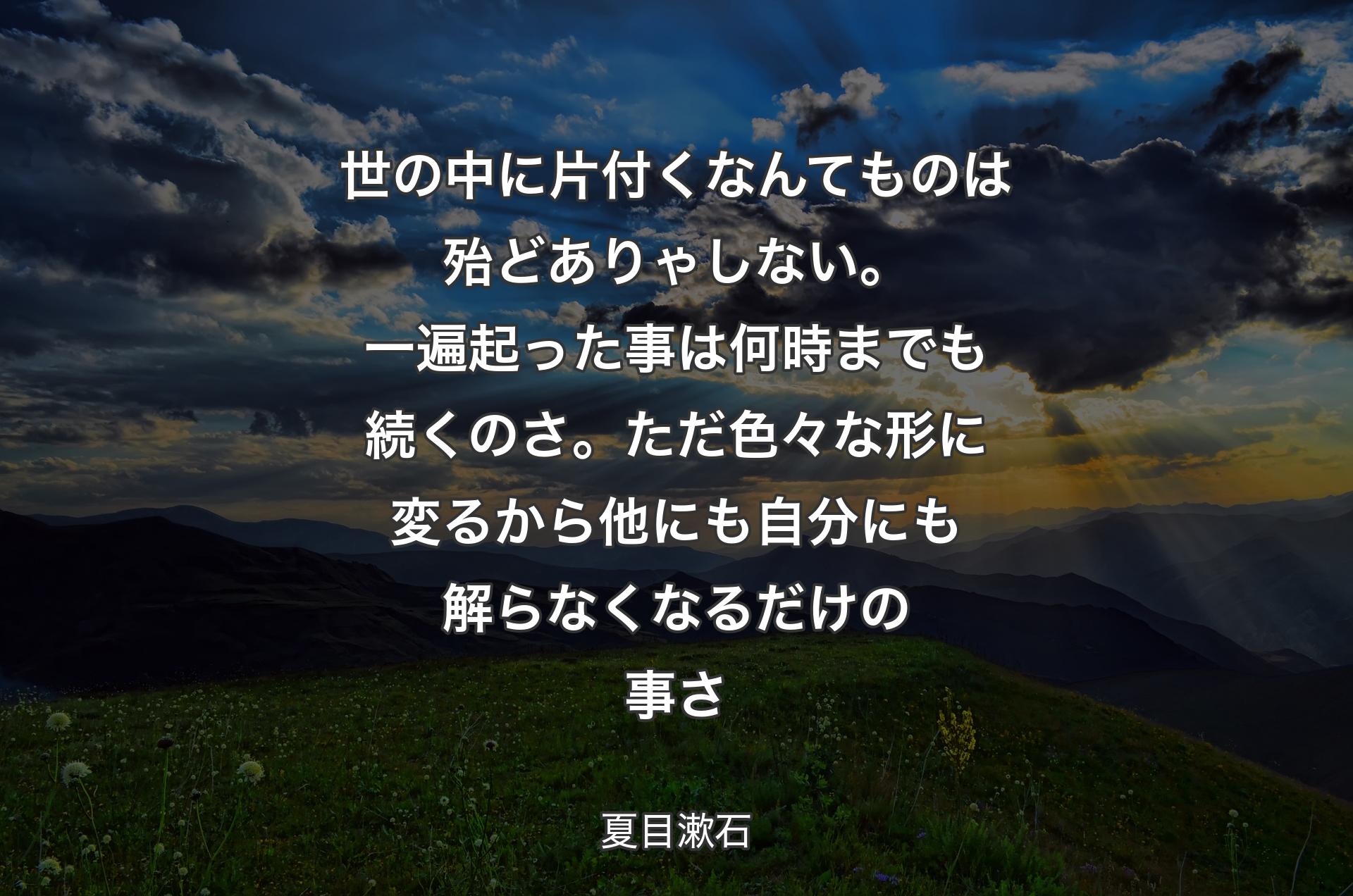 世の中に片付くなんてものは殆どありゃしない。一遍起った事は何時までも続くのさ。ただ色々な形に変るから他にも自分にも解らなくなるだけの事さ - 夏目漱石