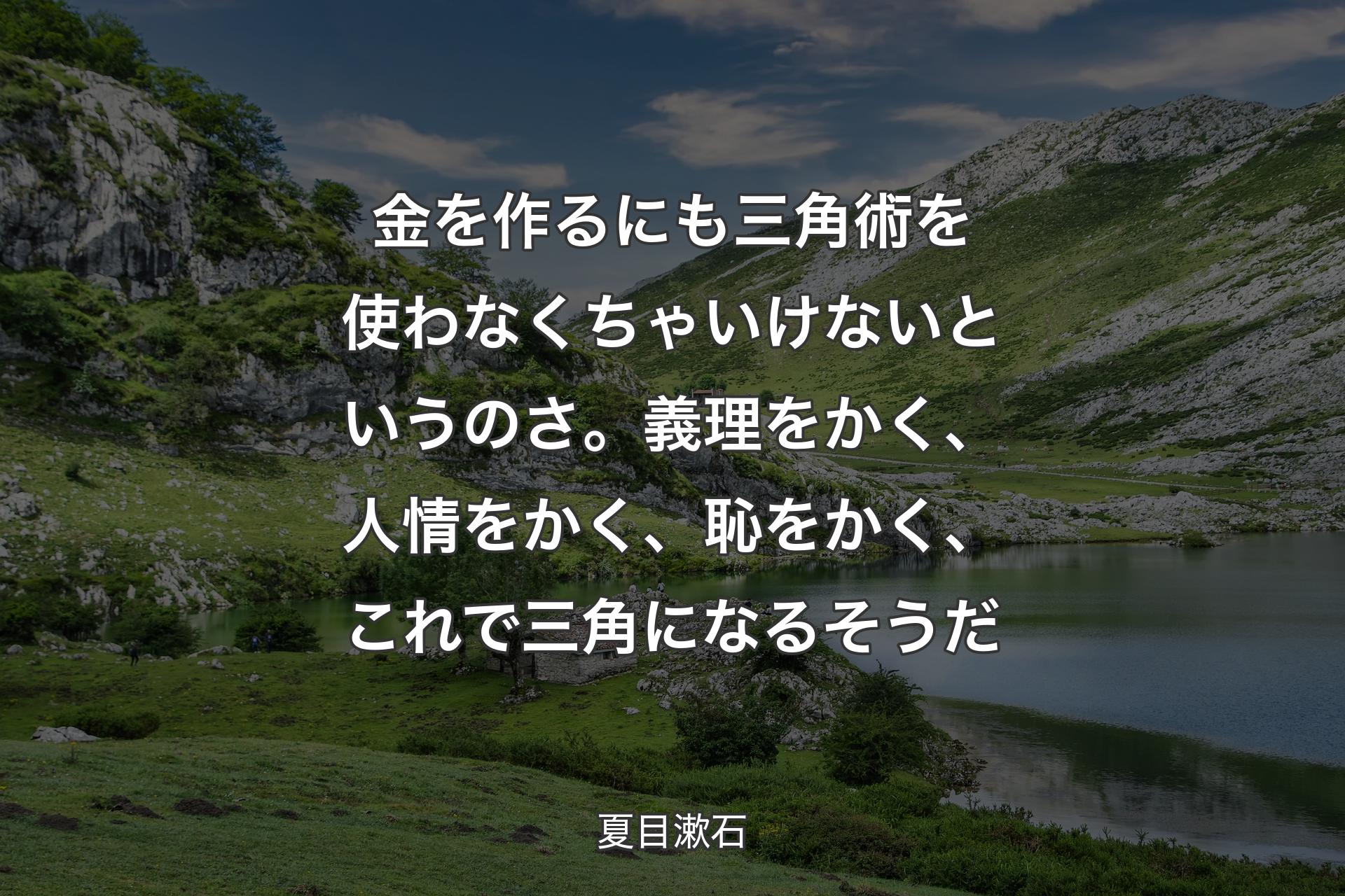 金を作るにも三角術を使わなくちゃいけないというのさ。義理をかく、人情をかく、恥をかく、これで三角になるそうだ - 夏目漱石