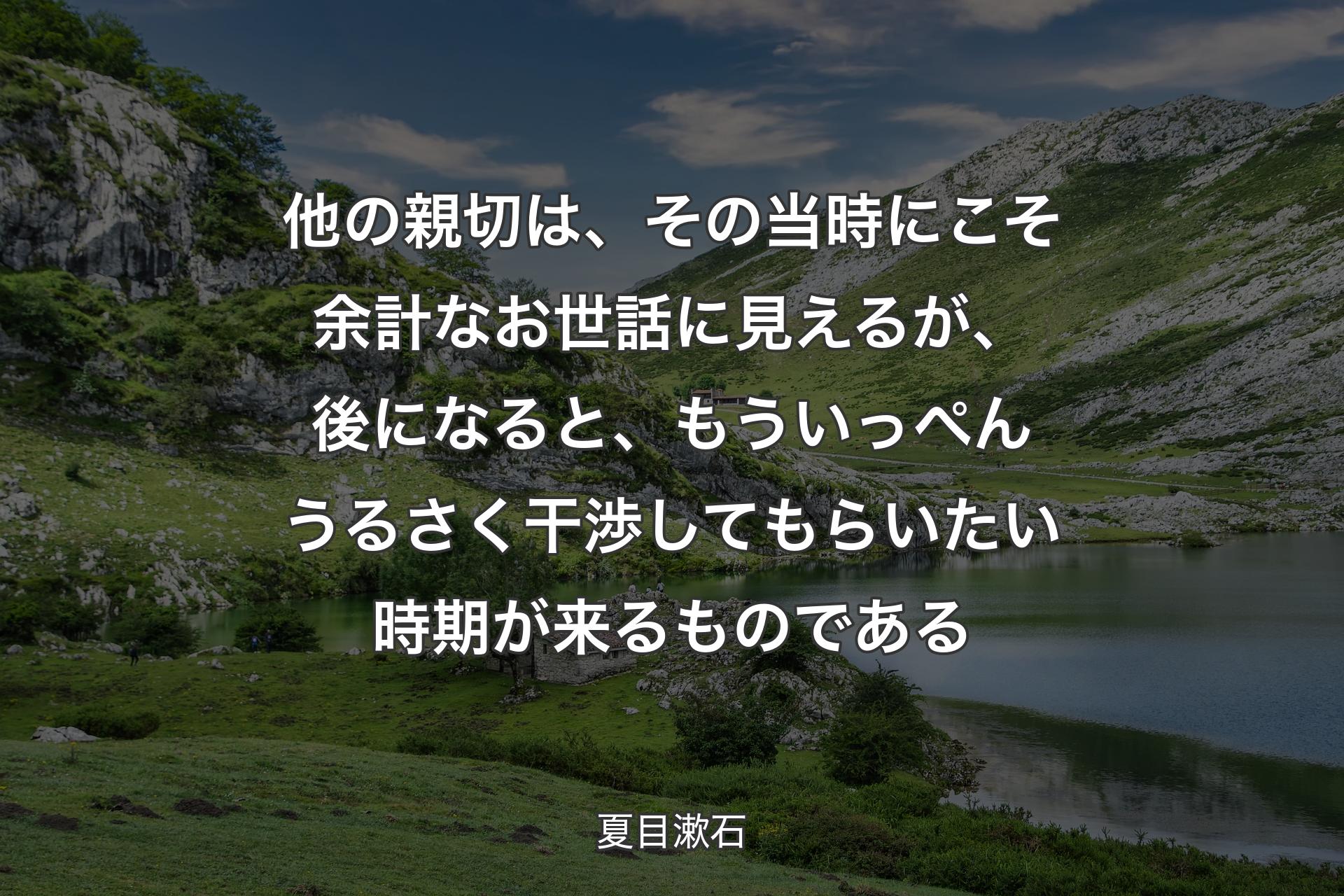 【背景1】他の親切は、その当時にこそ余計なお世話に見えるが、後になると、もういっぺんうるさく干渉してもらいたい時期が来るものである - 夏目漱石