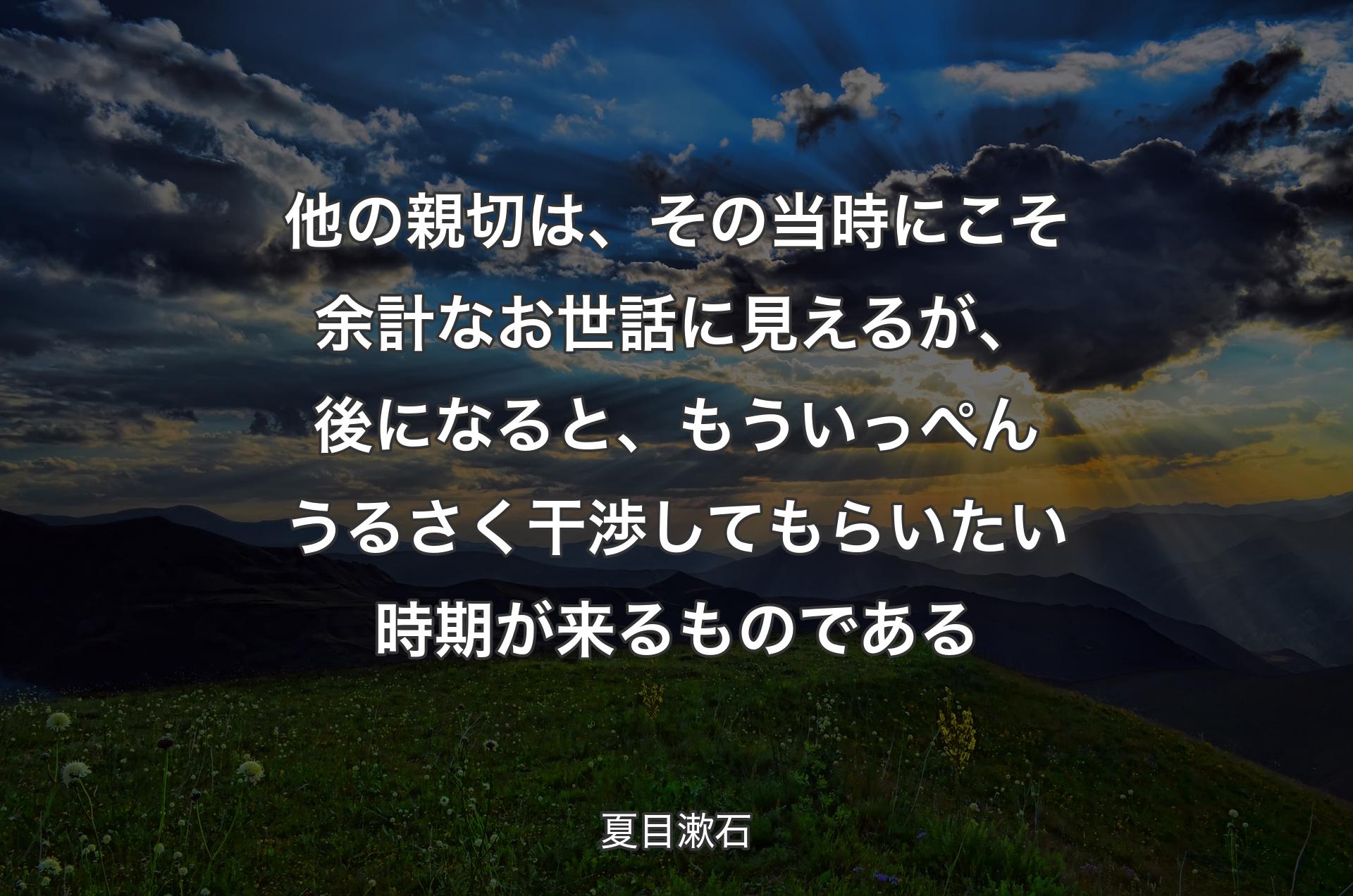 他の親切は、その当時にこそ余計なお世話に見えるが、後になると、もういっぺんうるさく干渉してもらいたい時期が来るものである - 夏目漱石