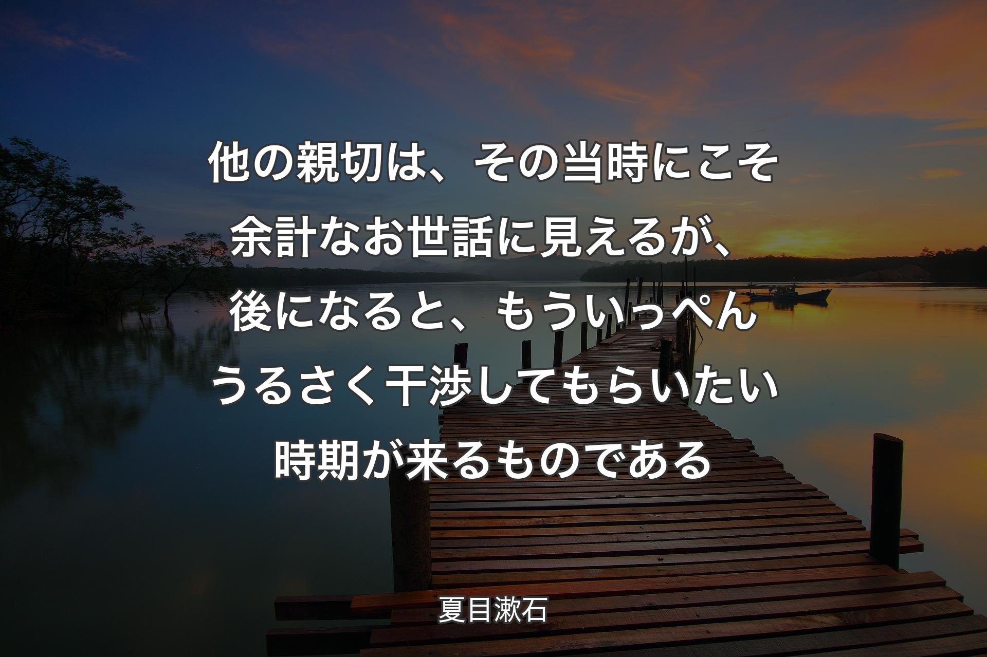 【背景3】他の親切は、その当時にこそ余計なお世話に見えるが、後になると、もういっぺんうるさく干渉してもらいたい時期が来るものである - 夏目漱石