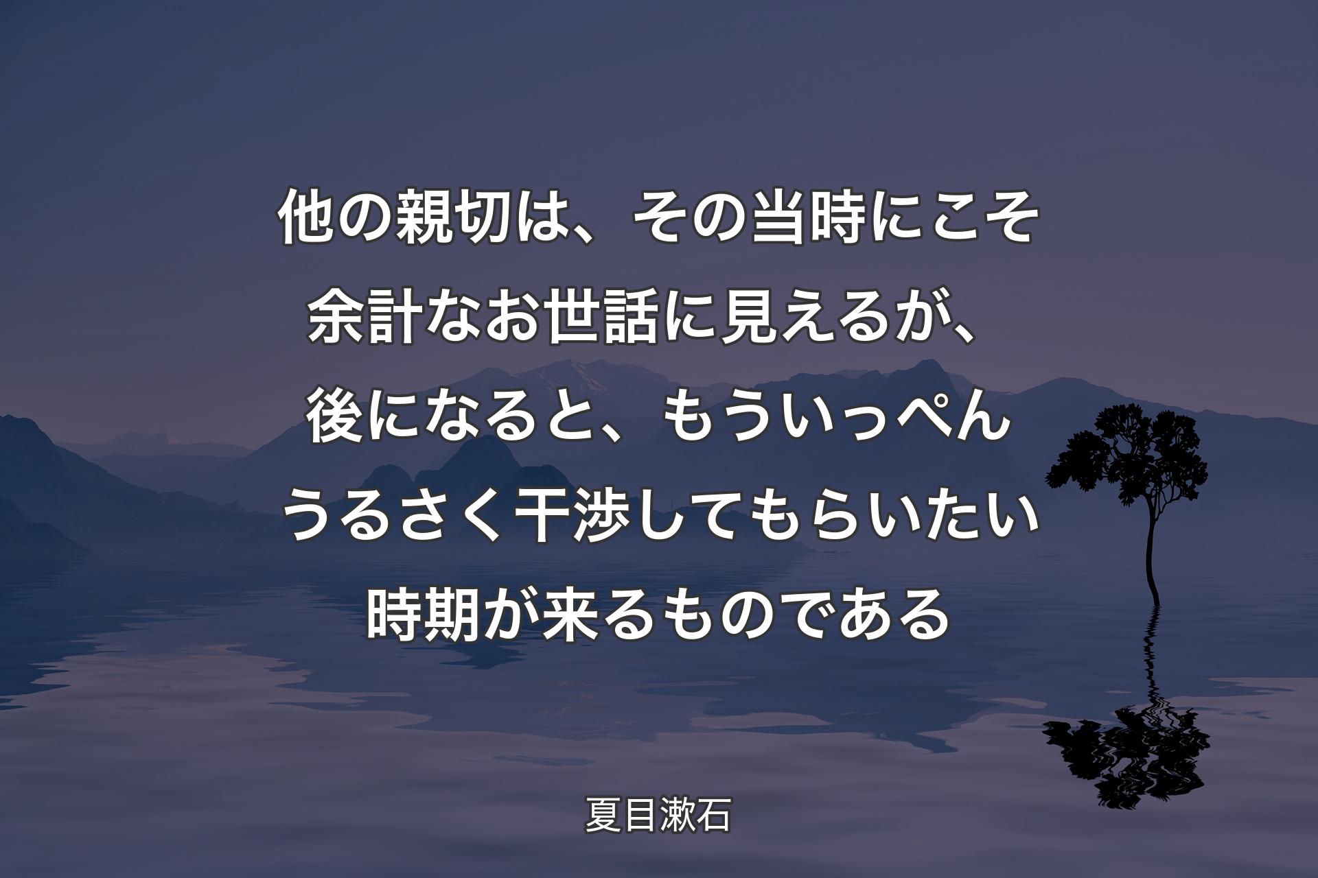 【背景4】他の親切は、その当時にこそ余計なお世話に見えるが、後になると、もういっぺんうるさく干渉してもらいたい時期が来るものである - 夏目漱石