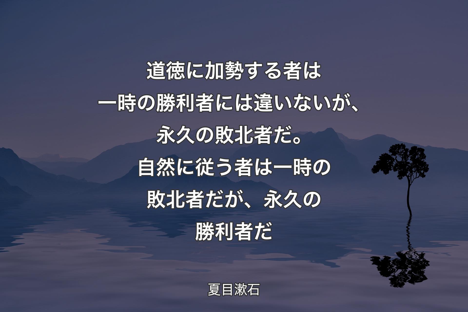 【背景4】道徳に加勢する者は一時の勝利者には違いないが、永久の敗北者だ。自然に従う者は一時の敗北者だが、永久の勝利者だ - 夏目漱石