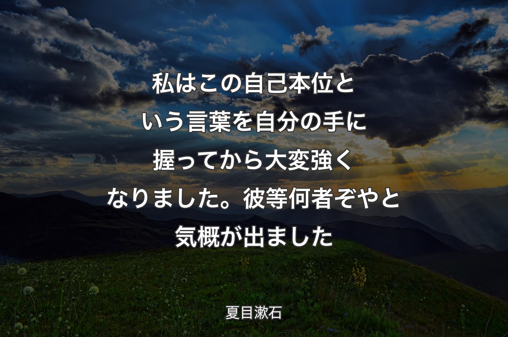 私はこの自己本位という言葉を自分の手に握ってから大変強くなりました。彼等何者ぞやと気概が出ました - 夏目漱石