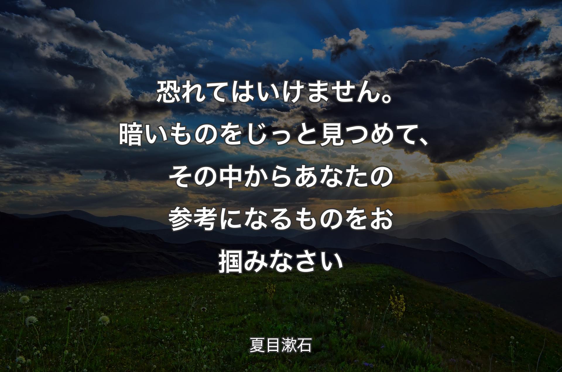 恐れてはいけません。暗いものをじっと見つめて、その中からあなたの参考になるものをお掴みなさい - 夏目漱石