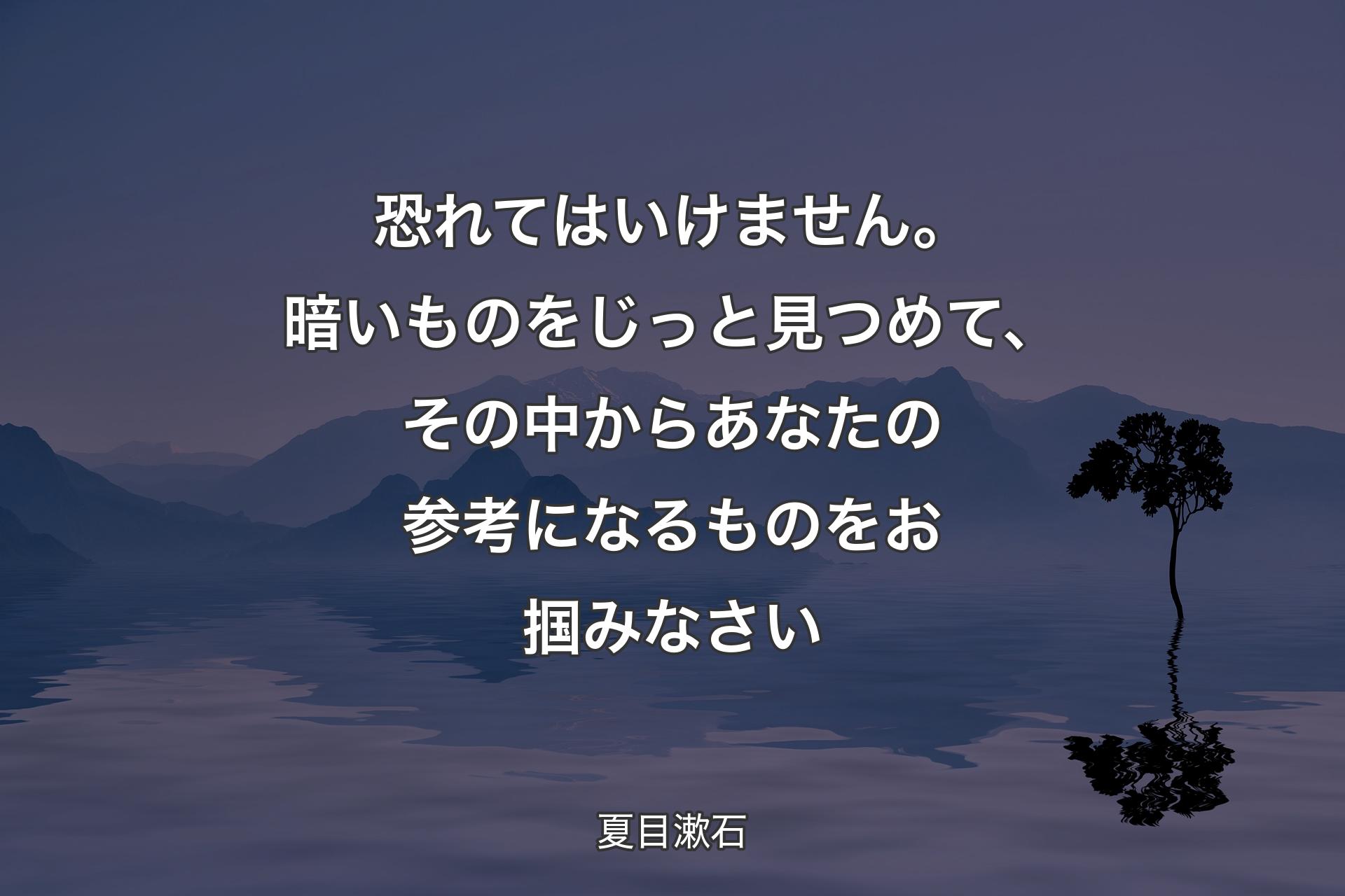 恐れてはいけません。暗いものをじっと見つめて、その中からあなたの参考になるものをお掴みなさい - 夏目漱石