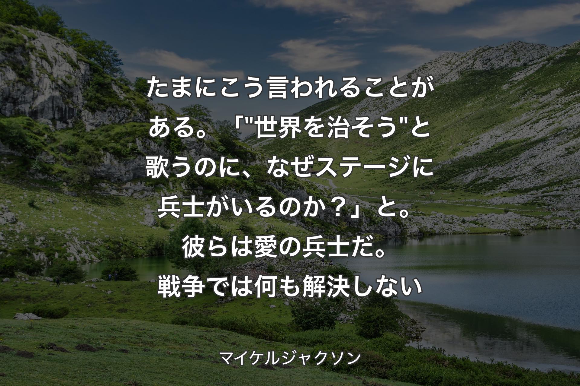 【背景1】たまにこう言われることがある。「 "世界を治そう" と歌うのに、なぜステージに兵士がいるのか？」と。彼らは愛の兵士だ。戦争では何も解決しない - マイケルジャクソン