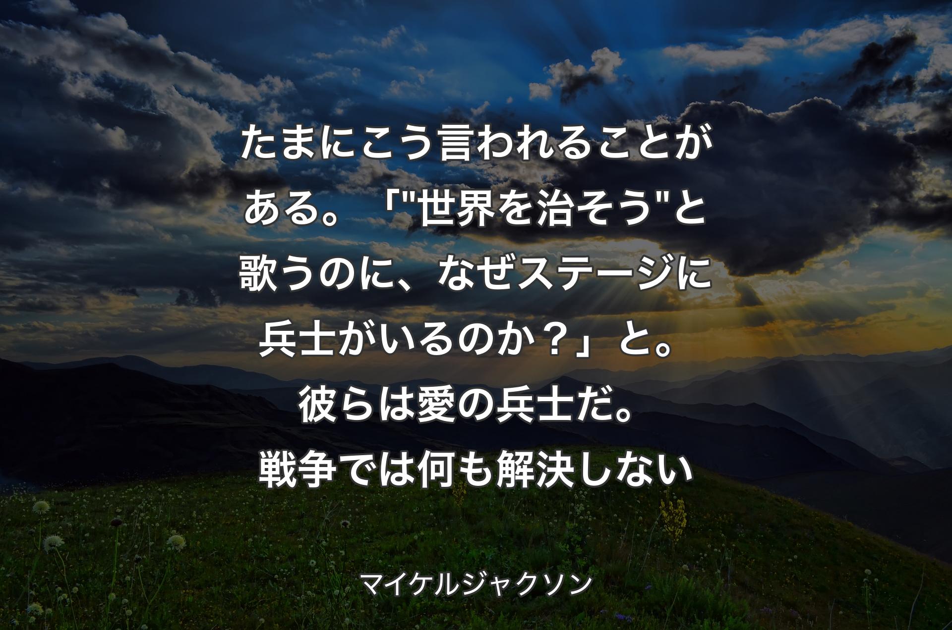 たまにこう言われることがある。「 "世界を治そう" と歌うのに、なぜステージに兵士がいるのか？」と。彼らは愛の兵士だ。戦争では何も解決しない - マイケルジャクソン