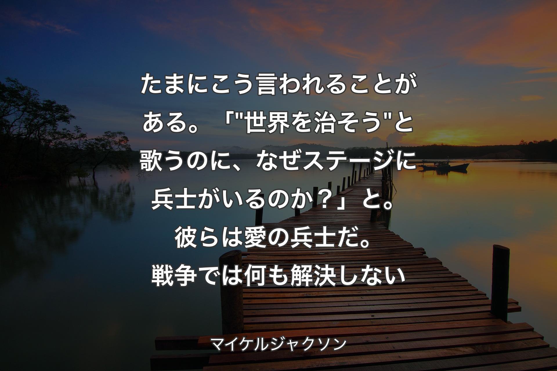 【背景3】たまにこう言われることがある。「 "世界を治そう" と歌うのに、なぜステージに兵士がいるのか？」と。彼らは愛の兵士だ。戦争では何も解決しない - マイケルジャクソン