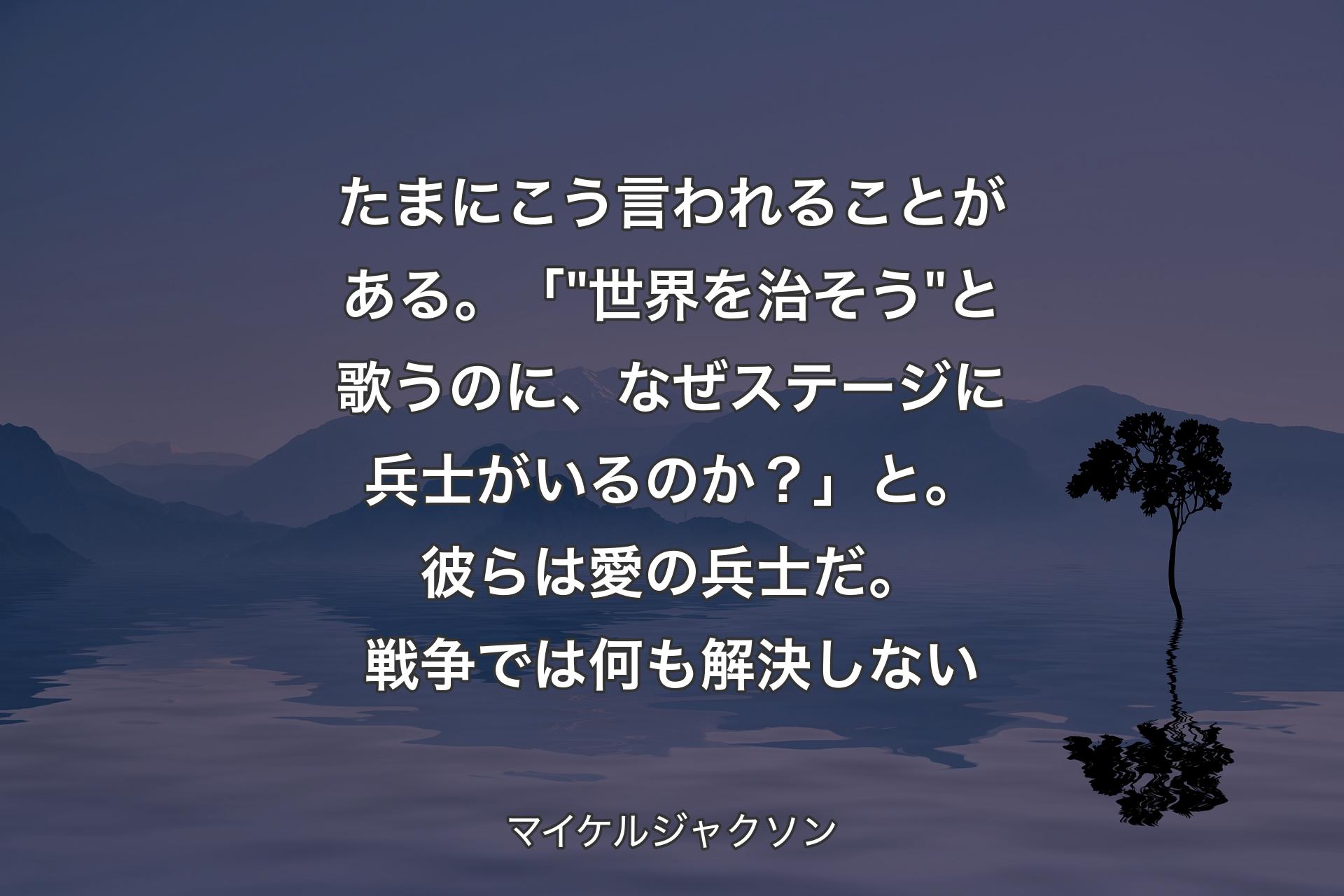 たまにこう言われることがある。「 "世界を治そう" と歌うのに、なぜステージに兵士がいるのか？」と。彼らは愛の兵士だ。戦争では何も解決しない - マイケルジャクソン