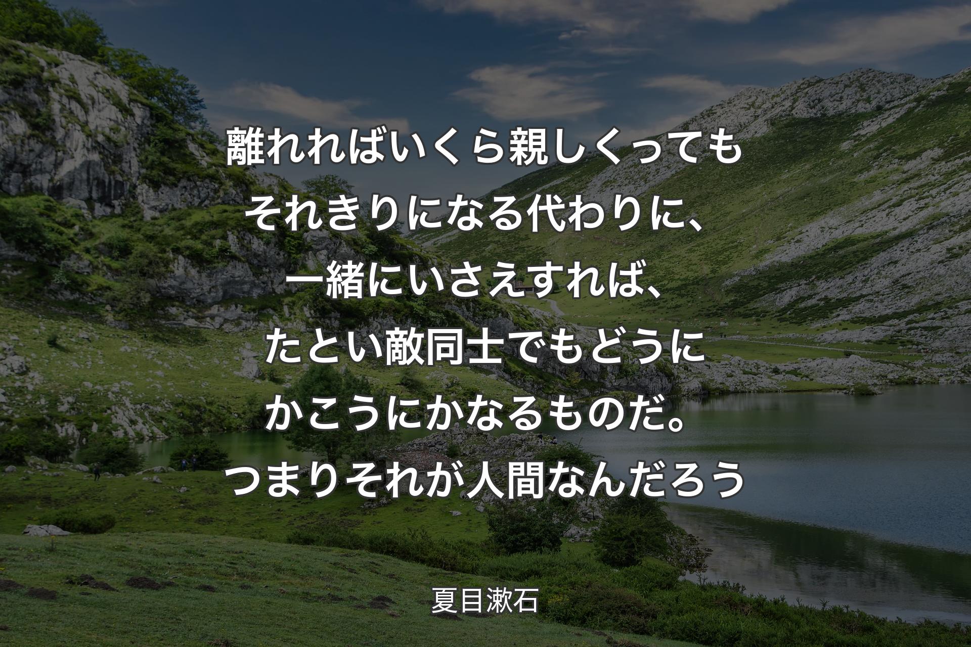 【背景1】離れればいくら親しくってもそれきりになる代わりに、一緒にいさえすれば、たとい敵同士でもどうにかこうにかなるものだ。つまりそれが人間なんだろう - 夏目漱石