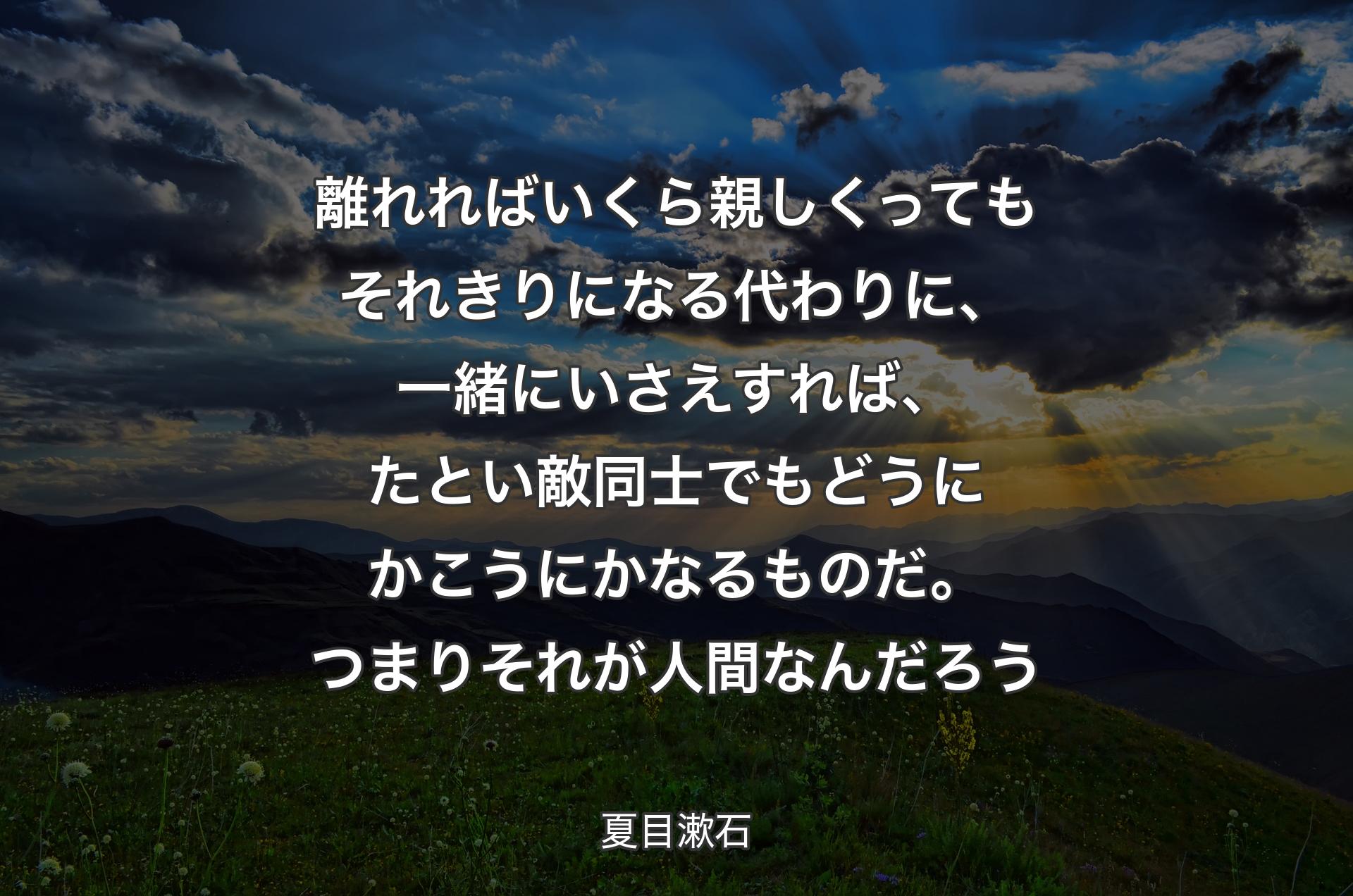 離れればいくら親しくってもそれきりになる代わりに、一緒にいさえすれば、たとい敵同士でもどうにかこうにかなるものだ。つまりそれが人間なんだろう - 夏目漱石