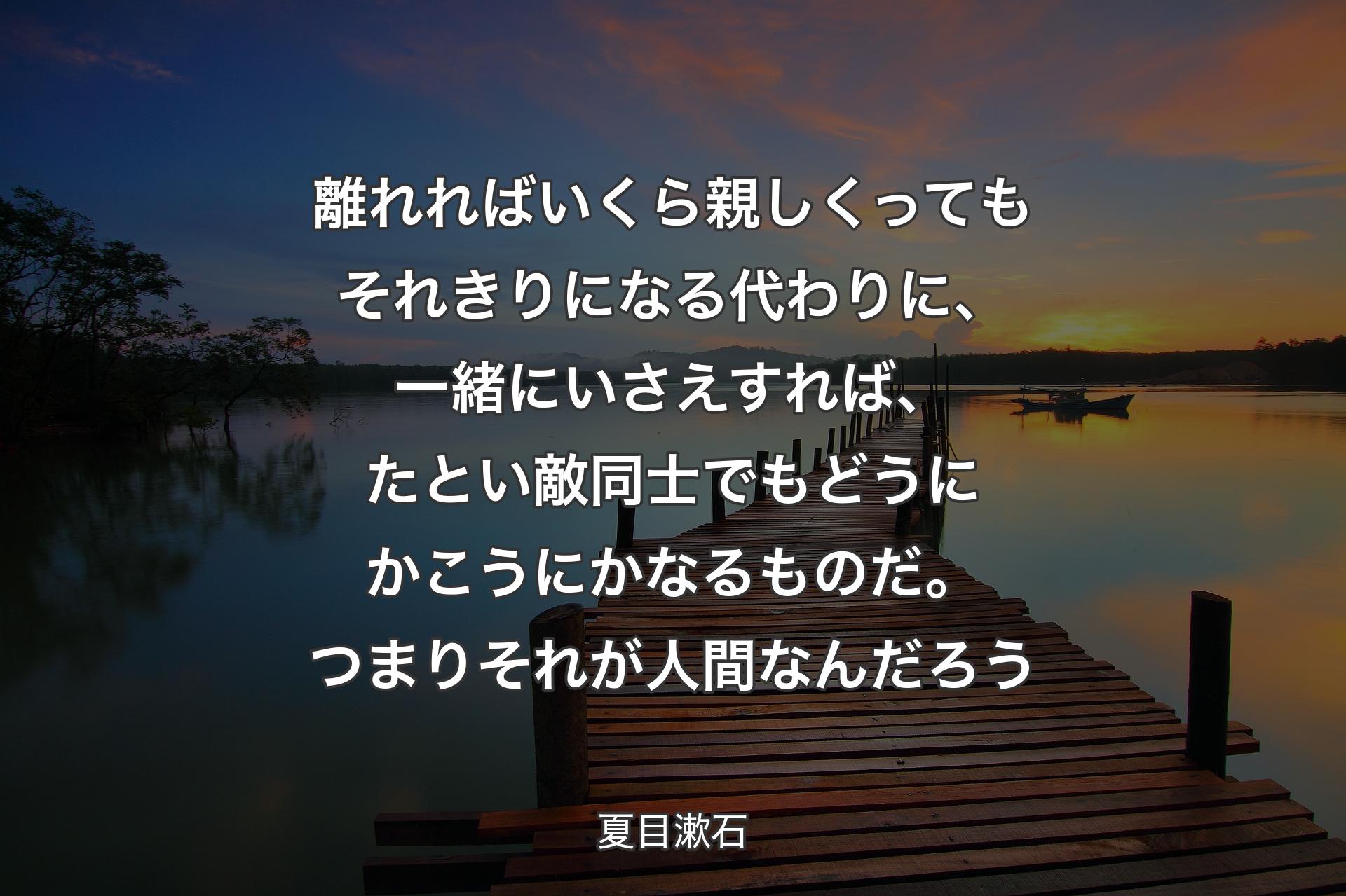 【背景3】離れればいくら親しくってもそれきりになる代わりに、一緒にいさえすれば、たとい敵同士でもどうにかこうにかなるものだ。つまりそれが人間なんだろう - 夏目漱石