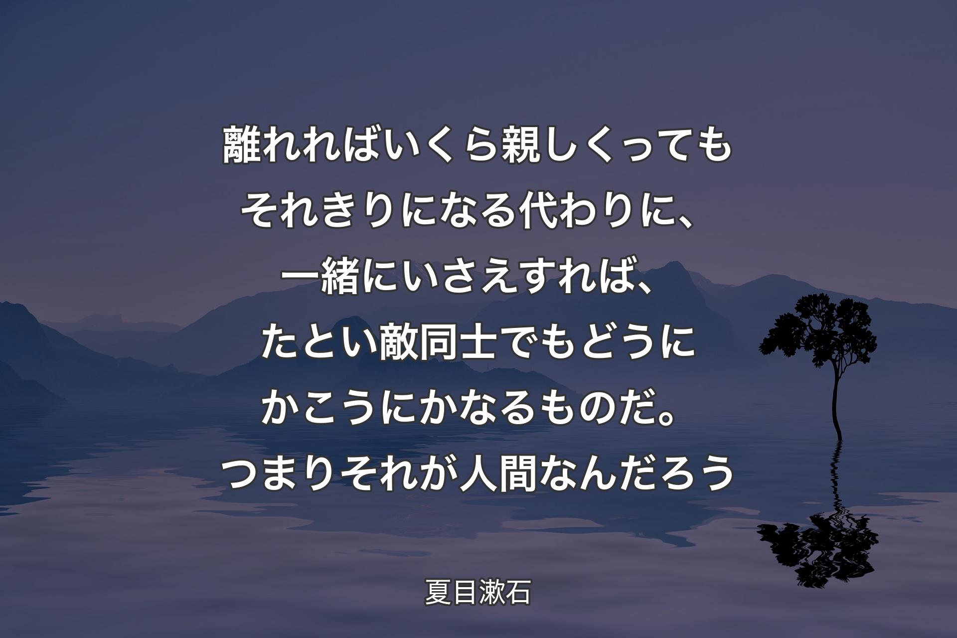 離れればいくら親しくってもそれきりになる代わりに、一緒にいさえすれば、たとい敵同士でもどうにかこうにかなるものだ。つまりそれが人間なんだろう - 夏目漱石