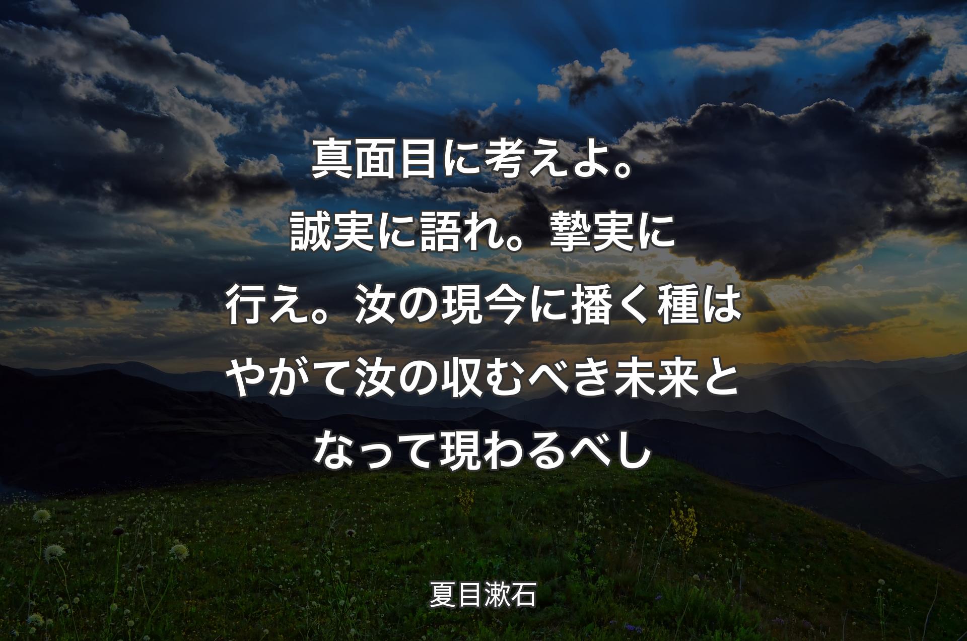 真面目に考えよ。誠実に語れ。摯実に行え。汝の現今に播く種はやがて汝の収むべき未来となって現わるべし - 夏目漱石