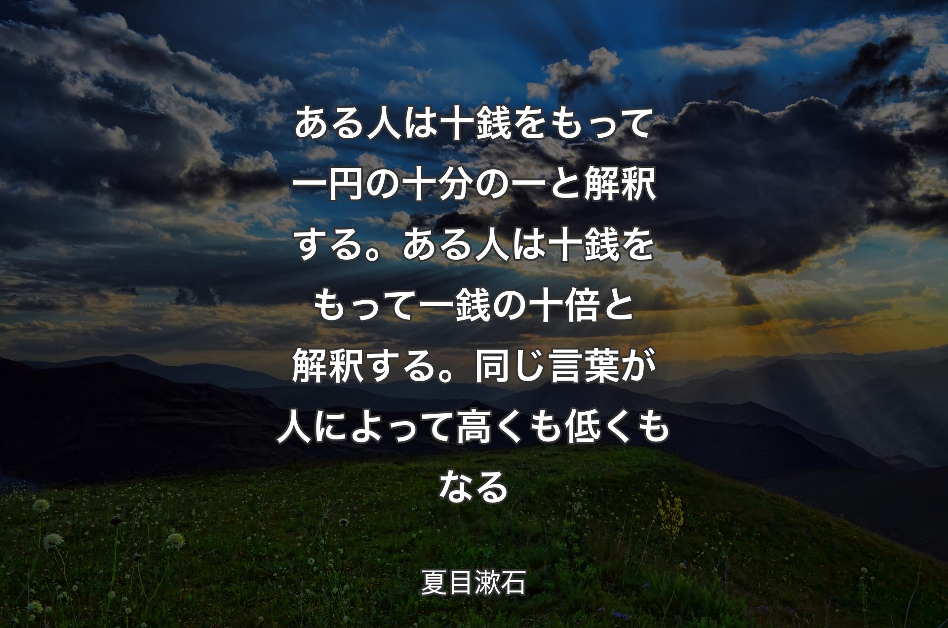 ある人は十銭をもって一円の十分の一と解釈する。ある人は十銭をもって一銭の十倍と解釈する。同じ言葉が人によって高くも低くもなる - 夏目漱石