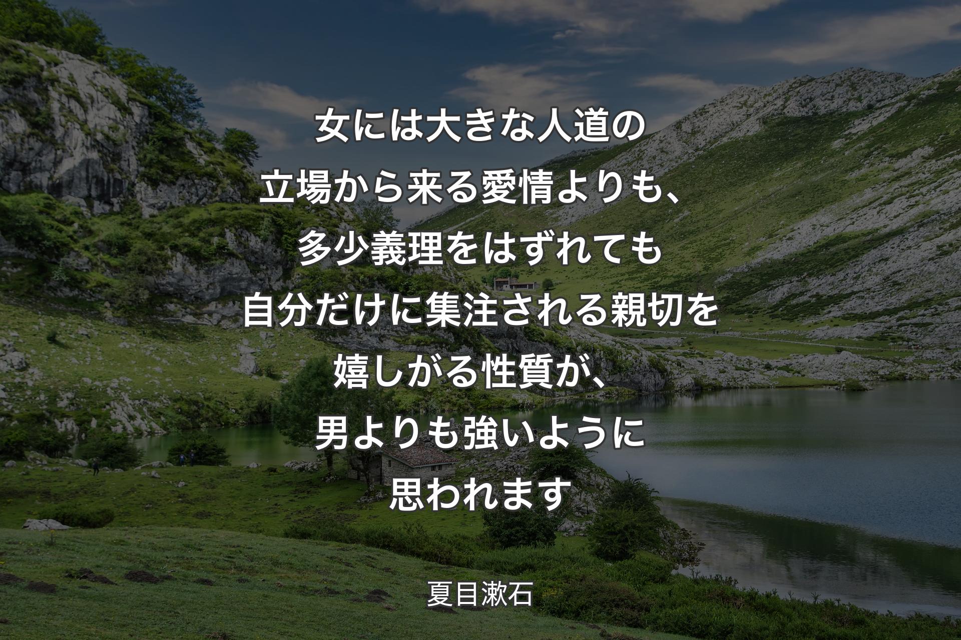 【背景1】女には大きな人道の立場から来る愛情よりも、多少義理をはずれても自分だけに集注される親切を嬉しがる性質が、男よりも強いように思われます - 夏目漱石