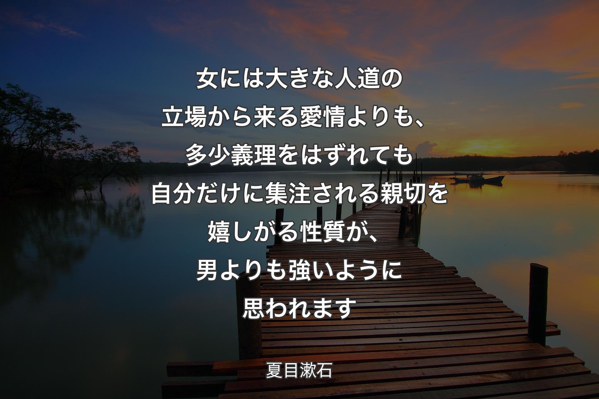 【背景3】女には大きな人道の立場から来る愛情よりも、多少義理をはずれても自分だけに集注される親切を嬉しがる性質が、男よりも強いように思われます - 夏目漱石