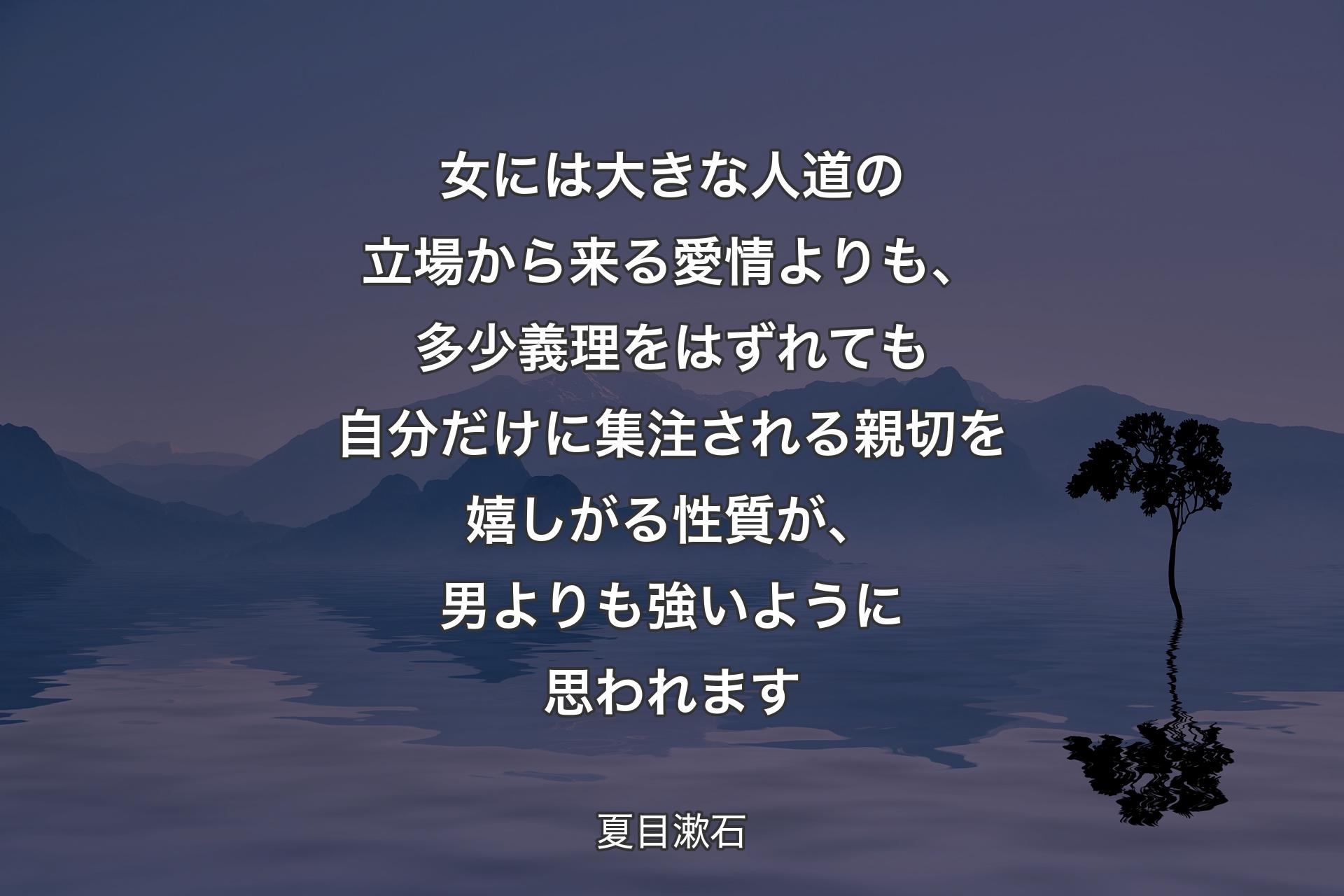 女には大きな人道の立場から来る愛情よりも、多少義理をはずれても自分だけに集注される親切を嬉しがる性質が、男よりも強いように思われます - 夏目漱石