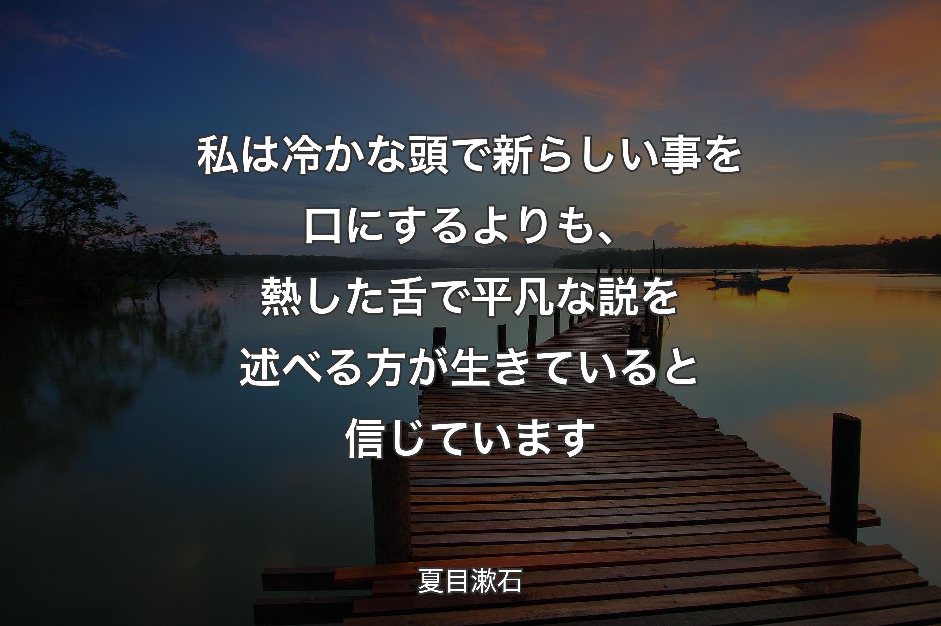 私は冷かな頭で新らしい事を口にするよりも、熱した舌で平凡な説を述べる方が生きていると信じています - 夏目漱石