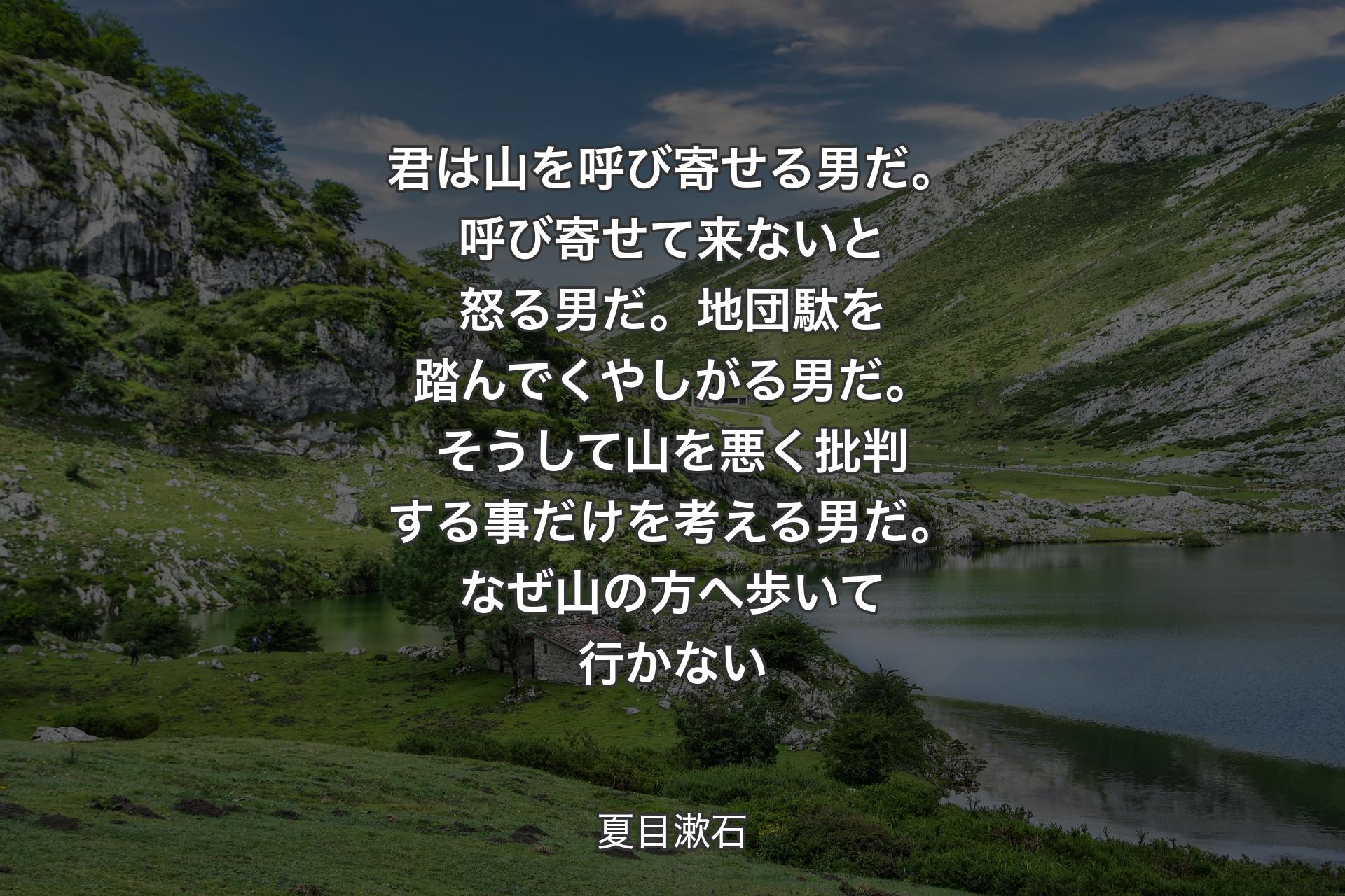 【背景1】君は山を呼び寄せる男だ。呼び寄せて来ないと怒る男だ。地団駄を踏んでくやしがる男だ。そうして山を悪く批判する事だけを考える男だ。なぜ山の方へ歩いて行かない - 夏目漱石