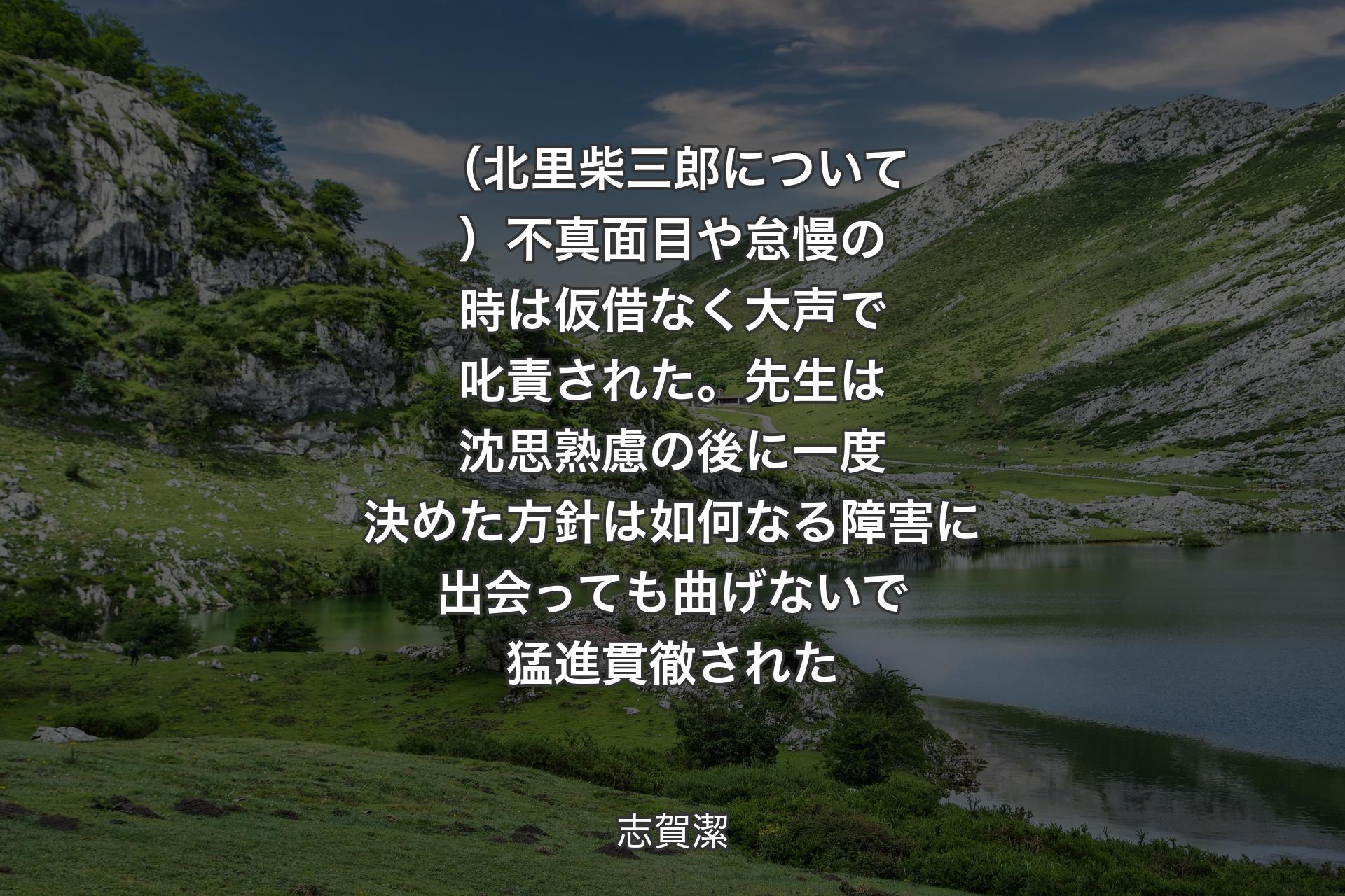 【背景1】（北里柴三郎について）不真面目や怠慢の時は仮借なく大声で叱責された。先生は沈思熟慮の後に一度決めた方針は如何なる障害に出会っても曲げないで猛進貫徹された - 志賀潔