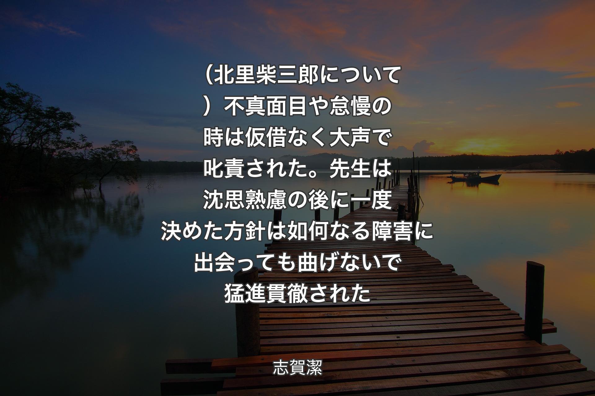 【背景3】（北里柴三郎について）不真面目や怠慢の時は仮借なく大声で叱責された。先生は沈思熟慮の後に一度決めた方針は如何なる障害に出会っても曲げないで猛進貫徹された - 志賀潔