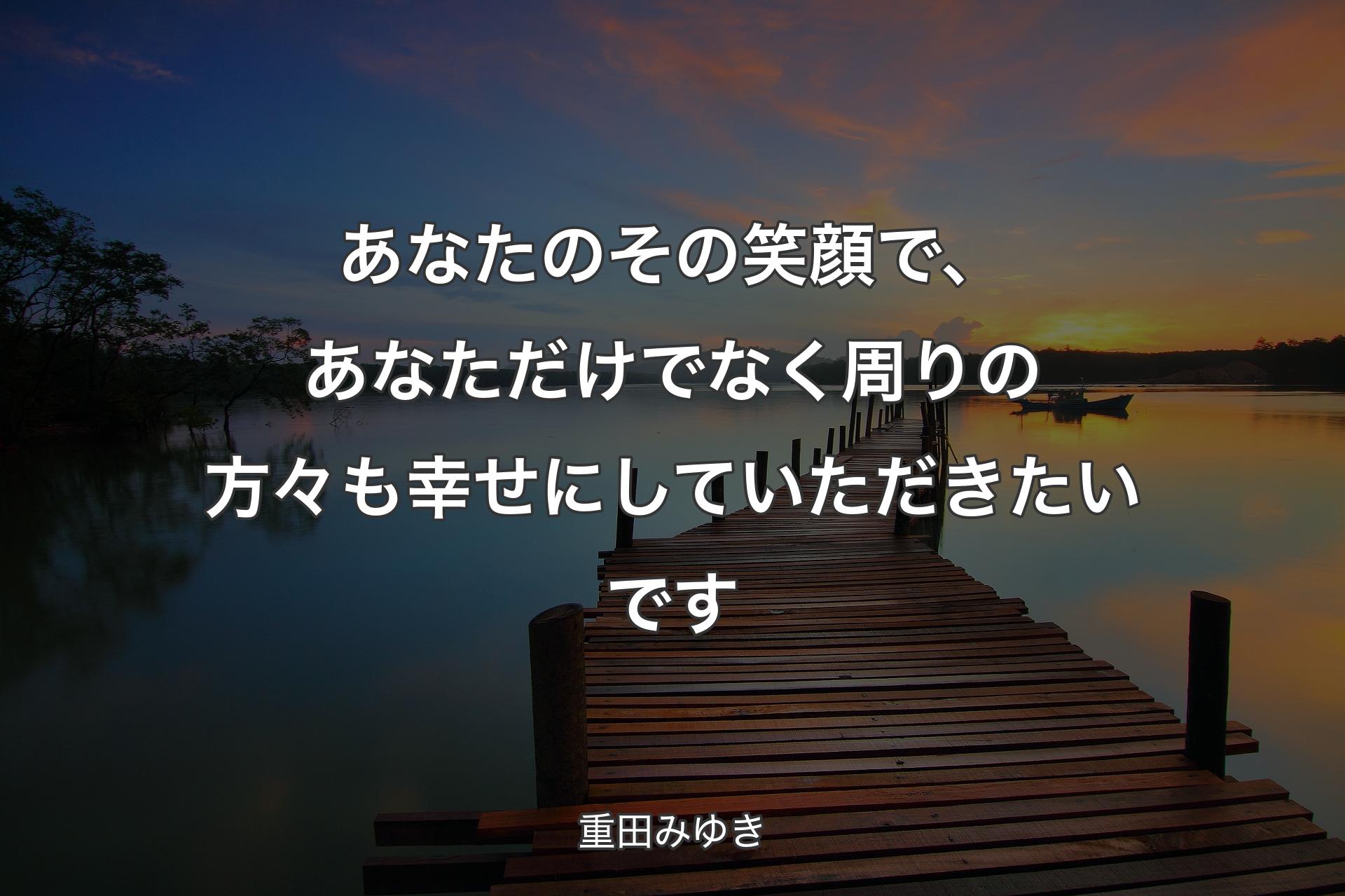 あなたのその笑顔で、あなただけでなく周りの方々も幸せにしていただきたいです - 重田みゆき